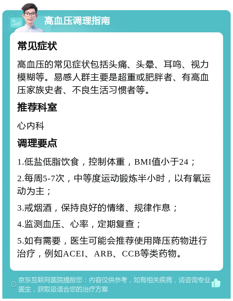 高血压调理指南 常见症状 高血压的常见症状包括头痛、头晕、耳鸣、视力模糊等。易感人群主要是超重或肥胖者、有高血压家族史者、不良生活习惯者等。 推荐科室 心内科 调理要点 1.低盐低脂饮食，控制体重，BMI值小于24； 2.每周5-7次，中等度运动锻炼半小时，以有氧运动为主； 3.戒烟酒，保持良好的情绪、规律作息； 4.监测血压、心率，定期复查； 5.如有需要，医生可能会推荐使用降压药物进行治疗，例如ACEI、ARB、CCB等类药物。