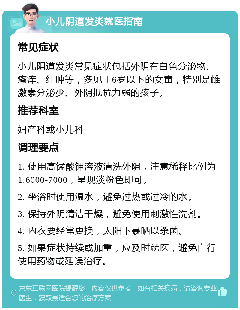 小儿阴道发炎就医指南 常见症状 小儿阴道发炎常见症状包括外阴有白色分泌物、瘙痒、红肿等，多见于6岁以下的女童，特别是雌激素分泌少、外阴抵抗力弱的孩子。 推荐科室 妇产科或小儿科 调理要点 1. 使用高锰酸钾溶液清洗外阴，注意稀释比例为1:6000-7000，呈现淡粉色即可。 2. 坐浴时使用温水，避免过热或过冷的水。 3. 保持外阴清洁干燥，避免使用刺激性洗剂。 4. 内衣要经常更换，太阳下暴晒以杀菌。 5. 如果症状持续或加重，应及时就医，避免自行使用药物或延误治疗。