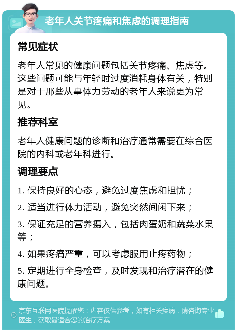 老年人关节疼痛和焦虑的调理指南 常见症状 老年人常见的健康问题包括关节疼痛、焦虑等。这些问题可能与年轻时过度消耗身体有关，特别是对于那些从事体力劳动的老年人来说更为常见。 推荐科室 老年人健康问题的诊断和治疗通常需要在综合医院的内科或老年科进行。 调理要点 1. 保持良好的心态，避免过度焦虑和担忧； 2. 适当进行体力活动，避免突然间闲下来； 3. 保证充足的营养摄入，包括肉蛋奶和蔬菜水果等； 4. 如果疼痛严重，可以考虑服用止疼药物； 5. 定期进行全身检查，及时发现和治疗潜在的健康问题。