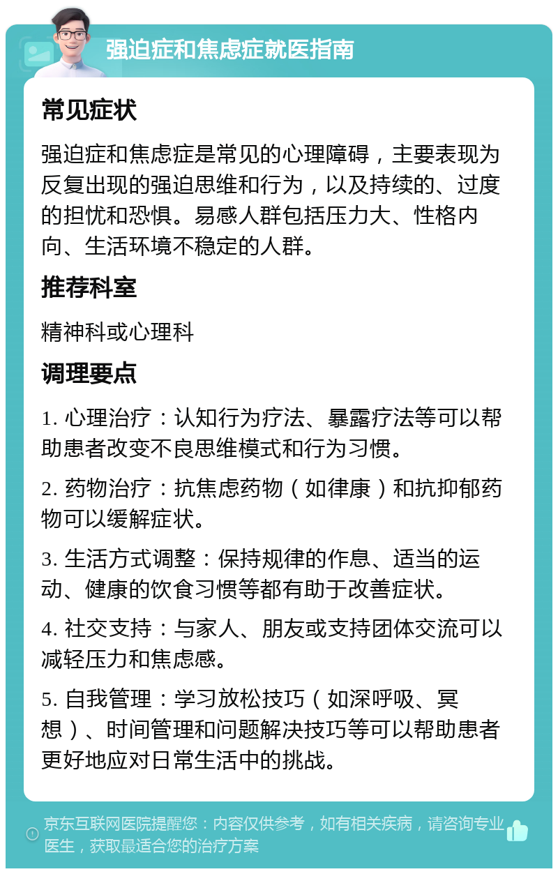 强迫症和焦虑症就医指南 常见症状 强迫症和焦虑症是常见的心理障碍，主要表现为反复出现的强迫思维和行为，以及持续的、过度的担忧和恐惧。易感人群包括压力大、性格内向、生活环境不稳定的人群。 推荐科室 精神科或心理科 调理要点 1. 心理治疗：认知行为疗法、暴露疗法等可以帮助患者改变不良思维模式和行为习惯。 2. 药物治疗：抗焦虑药物（如律康）和抗抑郁药物可以缓解症状。 3. 生活方式调整：保持规律的作息、适当的运动、健康的饮食习惯等都有助于改善症状。 4. 社交支持：与家人、朋友或支持团体交流可以减轻压力和焦虑感。 5. 自我管理：学习放松技巧（如深呼吸、冥想）、时间管理和问题解决技巧等可以帮助患者更好地应对日常生活中的挑战。