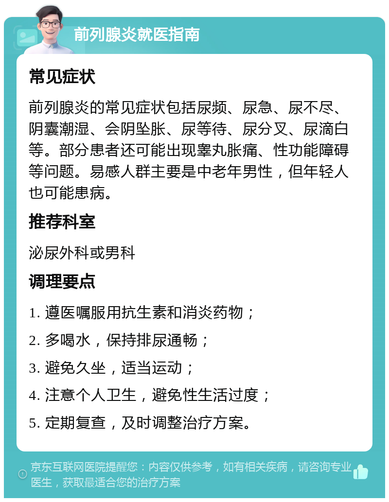 前列腺炎就医指南 常见症状 前列腺炎的常见症状包括尿频、尿急、尿不尽、阴囊潮湿、会阴坠胀、尿等待、尿分叉、尿滴白等。部分患者还可能出现睾丸胀痛、性功能障碍等问题。易感人群主要是中老年男性，但年轻人也可能患病。 推荐科室 泌尿外科或男科 调理要点 1. 遵医嘱服用抗生素和消炎药物； 2. 多喝水，保持排尿通畅； 3. 避免久坐，适当运动； 4. 注意个人卫生，避免性生活过度； 5. 定期复查，及时调整治疗方案。