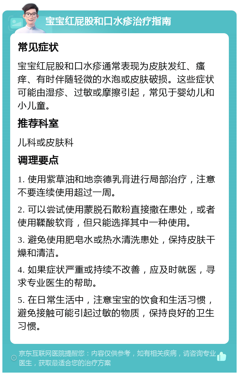 宝宝红屁股和口水疹治疗指南 常见症状 宝宝红屁股和口水疹通常表现为皮肤发红、瘙痒、有时伴随轻微的水泡或皮肤破损。这些症状可能由湿疹、过敏或摩擦引起，常见于婴幼儿和小儿童。 推荐科室 儿科或皮肤科 调理要点 1. 使用紫草油和地奈德乳膏进行局部治疗，注意不要连续使用超过一周。 2. 可以尝试使用蒙脱石散粉直接撒在患处，或者使用鞣酸软膏，但只能选择其中一种使用。 3. 避免使用肥皂水或热水清洗患处，保持皮肤干燥和清洁。 4. 如果症状严重或持续不改善，应及时就医，寻求专业医生的帮助。 5. 在日常生活中，注意宝宝的饮食和生活习惯，避免接触可能引起过敏的物质，保持良好的卫生习惯。