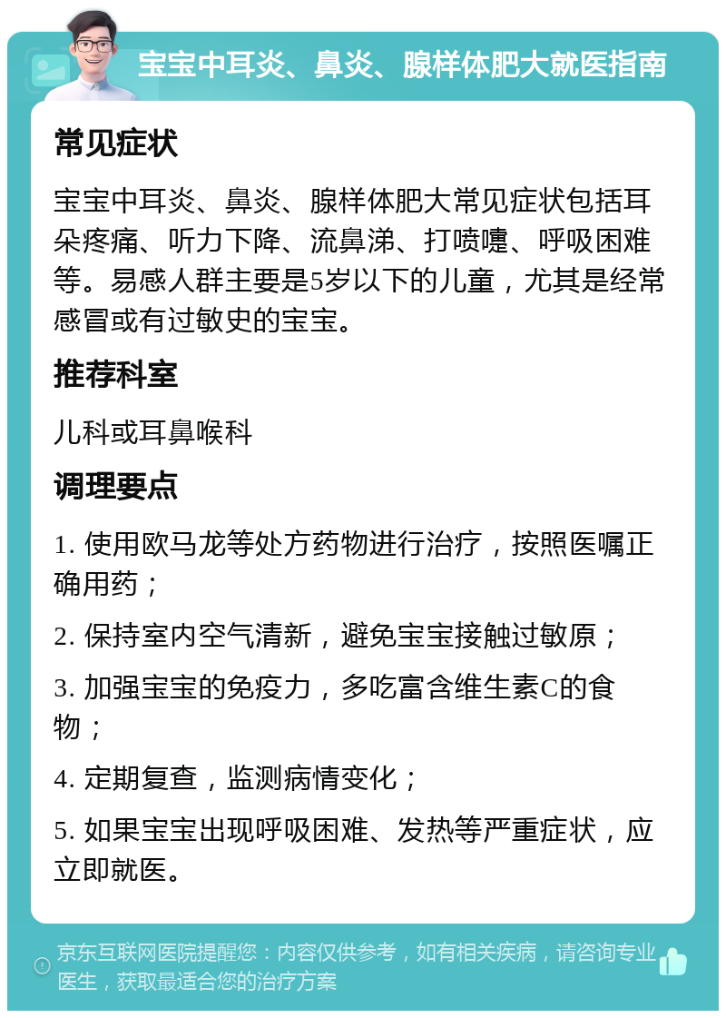 宝宝中耳炎、鼻炎、腺样体肥大就医指南 常见症状 宝宝中耳炎、鼻炎、腺样体肥大常见症状包括耳朵疼痛、听力下降、流鼻涕、打喷嚏、呼吸困难等。易感人群主要是5岁以下的儿童，尤其是经常感冒或有过敏史的宝宝。 推荐科室 儿科或耳鼻喉科 调理要点 1. 使用欧马龙等处方药物进行治疗，按照医嘱正确用药； 2. 保持室内空气清新，避免宝宝接触过敏原； 3. 加强宝宝的免疫力，多吃富含维生素C的食物； 4. 定期复查，监测病情变化； 5. 如果宝宝出现呼吸困难、发热等严重症状，应立即就医。