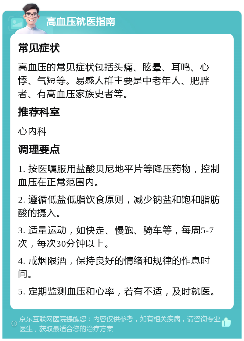 高血压就医指南 常见症状 高血压的常见症状包括头痛、眩晕、耳鸣、心悸、气短等。易感人群主要是中老年人、肥胖者、有高血压家族史者等。 推荐科室 心内科 调理要点 1. 按医嘱服用盐酸贝尼地平片等降压药物，控制血压在正常范围内。 2. 遵循低盐低脂饮食原则，减少钠盐和饱和脂肪酸的摄入。 3. 适量运动，如快走、慢跑、骑车等，每周5-7次，每次30分钟以上。 4. 戒烟限酒，保持良好的情绪和规律的作息时间。 5. 定期监测血压和心率，若有不适，及时就医。