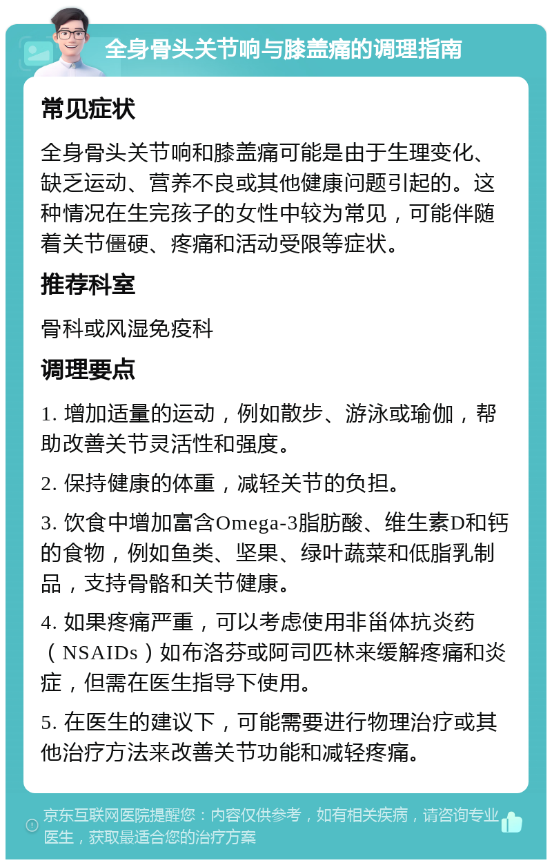 全身骨头关节响与膝盖痛的调理指南 常见症状 全身骨头关节响和膝盖痛可能是由于生理变化、缺乏运动、营养不良或其他健康问题引起的。这种情况在生完孩子的女性中较为常见，可能伴随着关节僵硬、疼痛和活动受限等症状。 推荐科室 骨科或风湿免疫科 调理要点 1. 增加适量的运动，例如散步、游泳或瑜伽，帮助改善关节灵活性和强度。 2. 保持健康的体重，减轻关节的负担。 3. 饮食中增加富含Omega-3脂肪酸、维生素D和钙的食物，例如鱼类、坚果、绿叶蔬菜和低脂乳制品，支持骨骼和关节健康。 4. 如果疼痛严重，可以考虑使用非甾体抗炎药（NSAIDs）如布洛芬或阿司匹林来缓解疼痛和炎症，但需在医生指导下使用。 5. 在医生的建议下，可能需要进行物理治疗或其他治疗方法来改善关节功能和减轻疼痛。