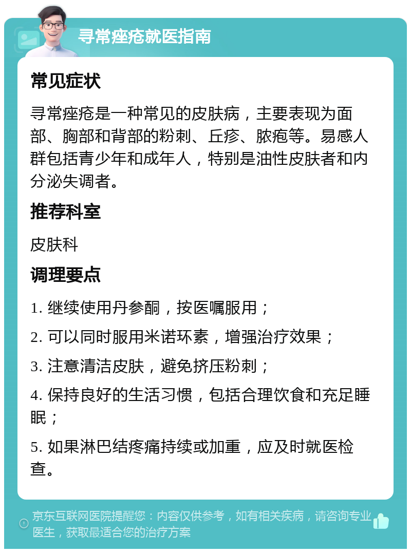 寻常痤疮就医指南 常见症状 寻常痤疮是一种常见的皮肤病，主要表现为面部、胸部和背部的粉刺、丘疹、脓疱等。易感人群包括青少年和成年人，特别是油性皮肤者和内分泌失调者。 推荐科室 皮肤科 调理要点 1. 继续使用丹参酮，按医嘱服用； 2. 可以同时服用米诺环素，增强治疗效果； 3. 注意清洁皮肤，避免挤压粉刺； 4. 保持良好的生活习惯，包括合理饮食和充足睡眠； 5. 如果淋巴结疼痛持续或加重，应及时就医检查。