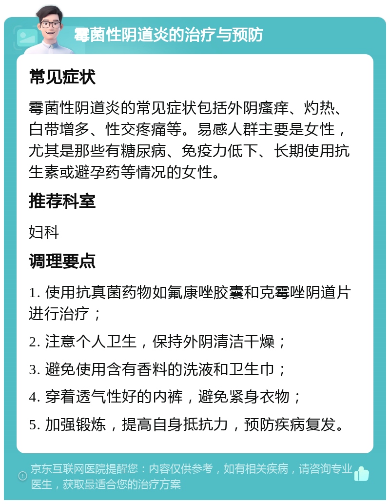 霉菌性阴道炎的治疗与预防 常见症状 霉菌性阴道炎的常见症状包括外阴瘙痒、灼热、白带增多、性交疼痛等。易感人群主要是女性，尤其是那些有糖尿病、免疫力低下、长期使用抗生素或避孕药等情况的女性。 推荐科室 妇科 调理要点 1. 使用抗真菌药物如氟康唑胶囊和克霉唑阴道片进行治疗； 2. 注意个人卫生，保持外阴清洁干燥； 3. 避免使用含有香料的洗液和卫生巾； 4. 穿着透气性好的内裤，避免紧身衣物； 5. 加强锻炼，提高自身抵抗力，预防疾病复发。