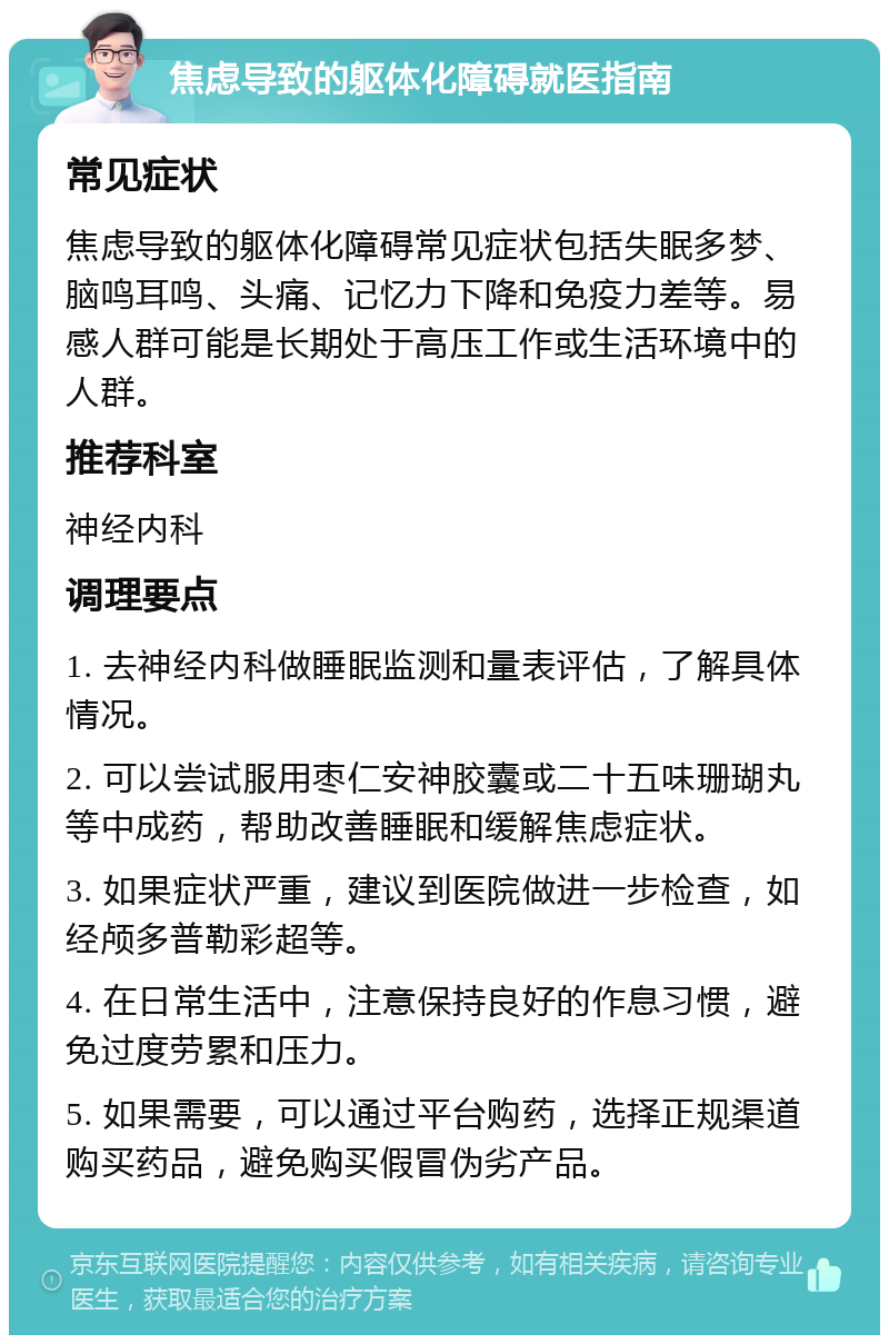 焦虑导致的躯体化障碍就医指南 常见症状 焦虑导致的躯体化障碍常见症状包括失眠多梦、脑鸣耳鸣、头痛、记忆力下降和免疫力差等。易感人群可能是长期处于高压工作或生活环境中的人群。 推荐科室 神经内科 调理要点 1. 去神经内科做睡眠监测和量表评估，了解具体情况。 2. 可以尝试服用枣仁安神胶囊或二十五味珊瑚丸等中成药，帮助改善睡眠和缓解焦虑症状。 3. 如果症状严重，建议到医院做进一步检查，如经颅多普勒彩超等。 4. 在日常生活中，注意保持良好的作息习惯，避免过度劳累和压力。 5. 如果需要，可以通过平台购药，选择正规渠道购买药品，避免购买假冒伪劣产品。