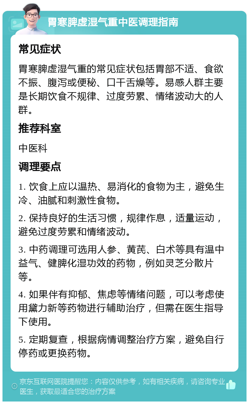 胃寒脾虚湿气重中医调理指南 常见症状 胃寒脾虚湿气重的常见症状包括胃部不适、食欲不振、腹泻或便秘、口干舌燥等。易感人群主要是长期饮食不规律、过度劳累、情绪波动大的人群。 推荐科室 中医科 调理要点 1. 饮食上应以温热、易消化的食物为主，避免生冷、油腻和刺激性食物。 2. 保持良好的生活习惯，规律作息，适量运动，避免过度劳累和情绪波动。 3. 中药调理可选用人参、黄芪、白术等具有温中益气、健脾化湿功效的药物，例如灵芝分散片等。 4. 如果伴有抑郁、焦虑等情绪问题，可以考虑使用黛力新等药物进行辅助治疗，但需在医生指导下使用。 5. 定期复查，根据病情调整治疗方案，避免自行停药或更换药物。