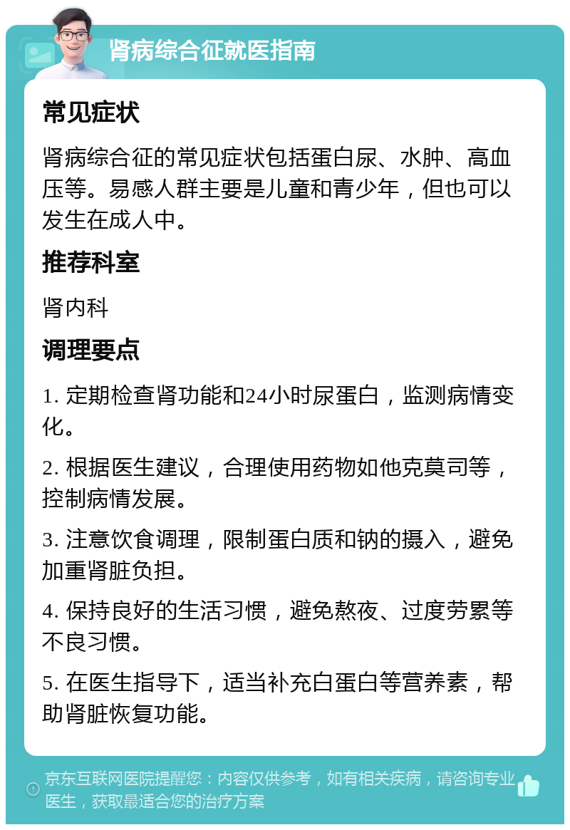 肾病综合征就医指南 常见症状 肾病综合征的常见症状包括蛋白尿、水肿、高血压等。易感人群主要是儿童和青少年，但也可以发生在成人中。 推荐科室 肾内科 调理要点 1. 定期检查肾功能和24小时尿蛋白，监测病情变化。 2. 根据医生建议，合理使用药物如他克莫司等，控制病情发展。 3. 注意饮食调理，限制蛋白质和钠的摄入，避免加重肾脏负担。 4. 保持良好的生活习惯，避免熬夜、过度劳累等不良习惯。 5. 在医生指导下，适当补充白蛋白等营养素，帮助肾脏恢复功能。