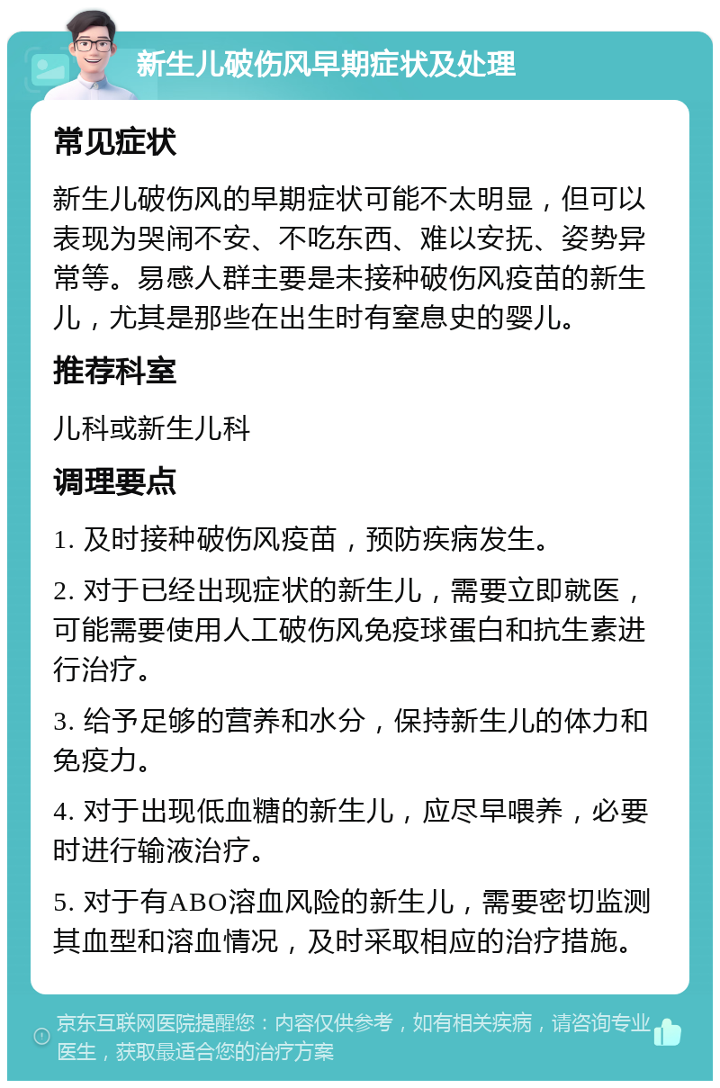 新生儿破伤风早期症状及处理 常见症状 新生儿破伤风的早期症状可能不太明显，但可以表现为哭闹不安、不吃东西、难以安抚、姿势异常等。易感人群主要是未接种破伤风疫苗的新生儿，尤其是那些在出生时有窒息史的婴儿。 推荐科室 儿科或新生儿科 调理要点 1. 及时接种破伤风疫苗，预防疾病发生。 2. 对于已经出现症状的新生儿，需要立即就医，可能需要使用人工破伤风免疫球蛋白和抗生素进行治疗。 3. 给予足够的营养和水分，保持新生儿的体力和免疫力。 4. 对于出现低血糖的新生儿，应尽早喂养，必要时进行输液治疗。 5. 对于有ABO溶血风险的新生儿，需要密切监测其血型和溶血情况，及时采取相应的治疗措施。