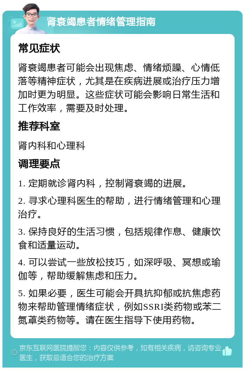 肾衰竭患者情绪管理指南 常见症状 肾衰竭患者可能会出现焦虑、情绪烦躁、心情低落等精神症状，尤其是在疾病进展或治疗压力增加时更为明显。这些症状可能会影响日常生活和工作效率，需要及时处理。 推荐科室 肾内科和心理科 调理要点 1. 定期就诊肾内科，控制肾衰竭的进展。 2. 寻求心理科医生的帮助，进行情绪管理和心理治疗。 3. 保持良好的生活习惯，包括规律作息、健康饮食和适量运动。 4. 可以尝试一些放松技巧，如深呼吸、冥想或瑜伽等，帮助缓解焦虑和压力。 5. 如果必要，医生可能会开具抗抑郁或抗焦虑药物来帮助管理情绪症状，例如SSRI类药物或苯二氮䓬类药物等。请在医生指导下使用药物。