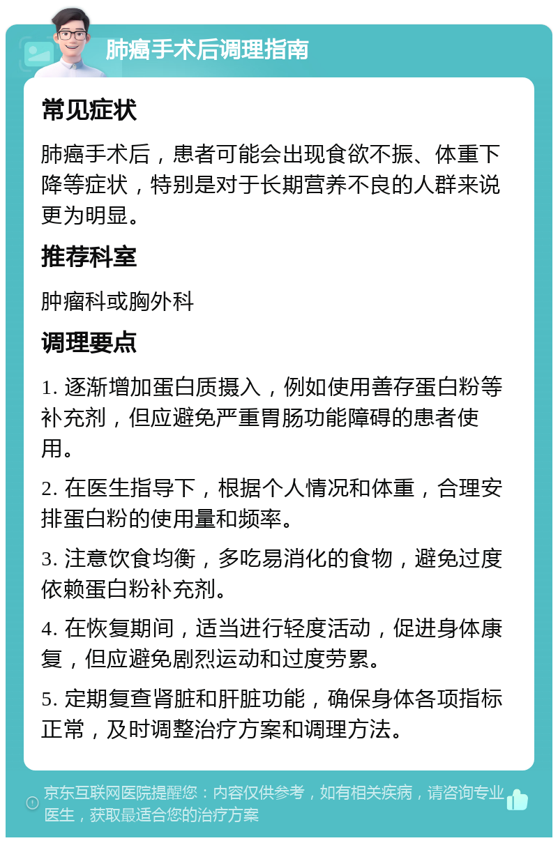 肺癌手术后调理指南 常见症状 肺癌手术后，患者可能会出现食欲不振、体重下降等症状，特别是对于长期营养不良的人群来说更为明显。 推荐科室 肿瘤科或胸外科 调理要点 1. 逐渐增加蛋白质摄入，例如使用善存蛋白粉等补充剂，但应避免严重胃肠功能障碍的患者使用。 2. 在医生指导下，根据个人情况和体重，合理安排蛋白粉的使用量和频率。 3. 注意饮食均衡，多吃易消化的食物，避免过度依赖蛋白粉补充剂。 4. 在恢复期间，适当进行轻度活动，促进身体康复，但应避免剧烈运动和过度劳累。 5. 定期复查肾脏和肝脏功能，确保身体各项指标正常，及时调整治疗方案和调理方法。