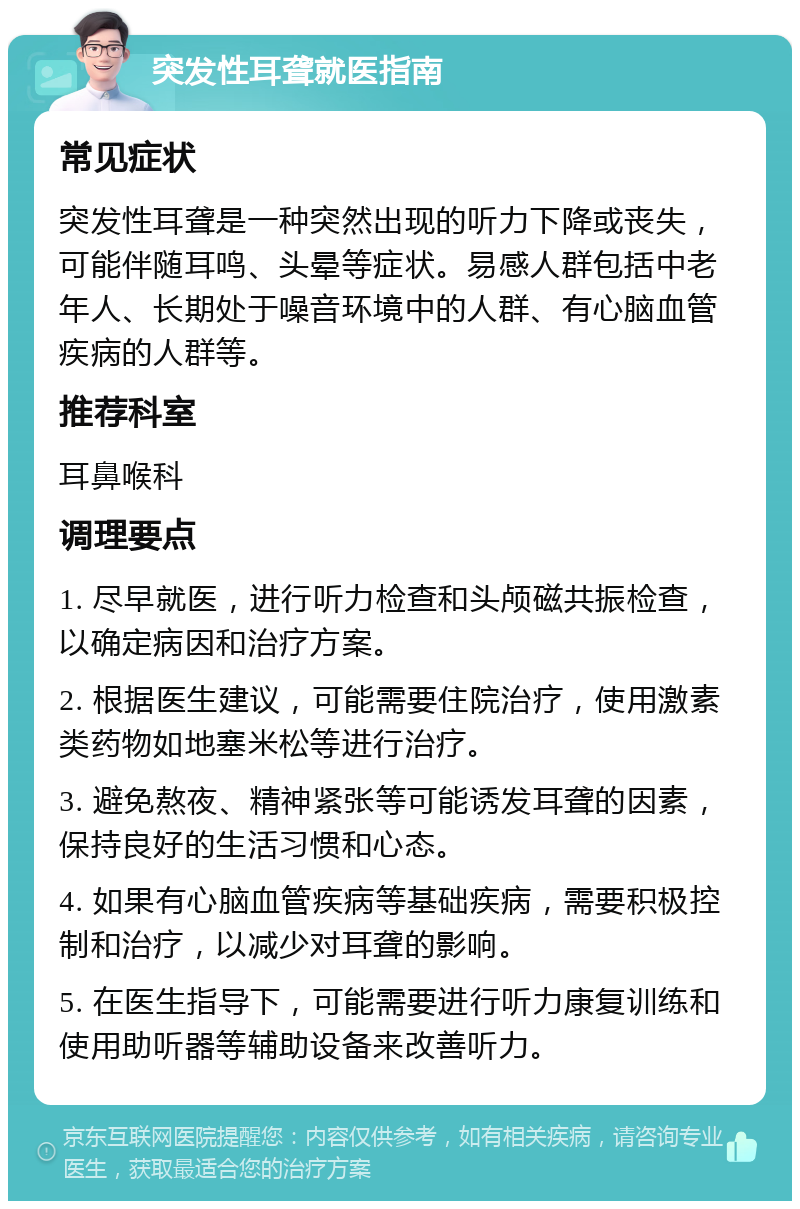 突发性耳聋就医指南 常见症状 突发性耳聋是一种突然出现的听力下降或丧失，可能伴随耳鸣、头晕等症状。易感人群包括中老年人、长期处于噪音环境中的人群、有心脑血管疾病的人群等。 推荐科室 耳鼻喉科 调理要点 1. 尽早就医，进行听力检查和头颅磁共振检查，以确定病因和治疗方案。 2. 根据医生建议，可能需要住院治疗，使用激素类药物如地塞米松等进行治疗。 3. 避免熬夜、精神紧张等可能诱发耳聋的因素，保持良好的生活习惯和心态。 4. 如果有心脑血管疾病等基础疾病，需要积极控制和治疗，以减少对耳聋的影响。 5. 在医生指导下，可能需要进行听力康复训练和使用助听器等辅助设备来改善听力。