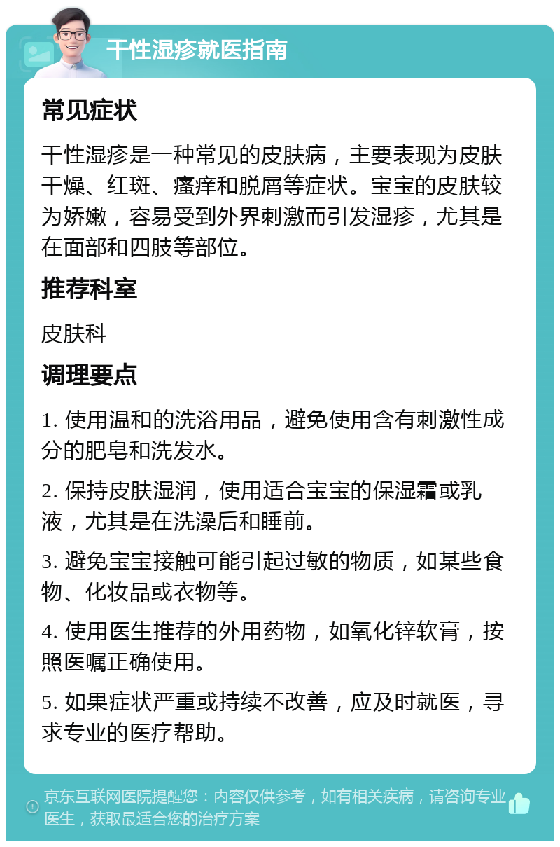 干性湿疹就医指南 常见症状 干性湿疹是一种常见的皮肤病，主要表现为皮肤干燥、红斑、瘙痒和脱屑等症状。宝宝的皮肤较为娇嫩，容易受到外界刺激而引发湿疹，尤其是在面部和四肢等部位。 推荐科室 皮肤科 调理要点 1. 使用温和的洗浴用品，避免使用含有刺激性成分的肥皂和洗发水。 2. 保持皮肤湿润，使用适合宝宝的保湿霜或乳液，尤其是在洗澡后和睡前。 3. 避免宝宝接触可能引起过敏的物质，如某些食物、化妆品或衣物等。 4. 使用医生推荐的外用药物，如氧化锌软膏，按照医嘱正确使用。 5. 如果症状严重或持续不改善，应及时就医，寻求专业的医疗帮助。