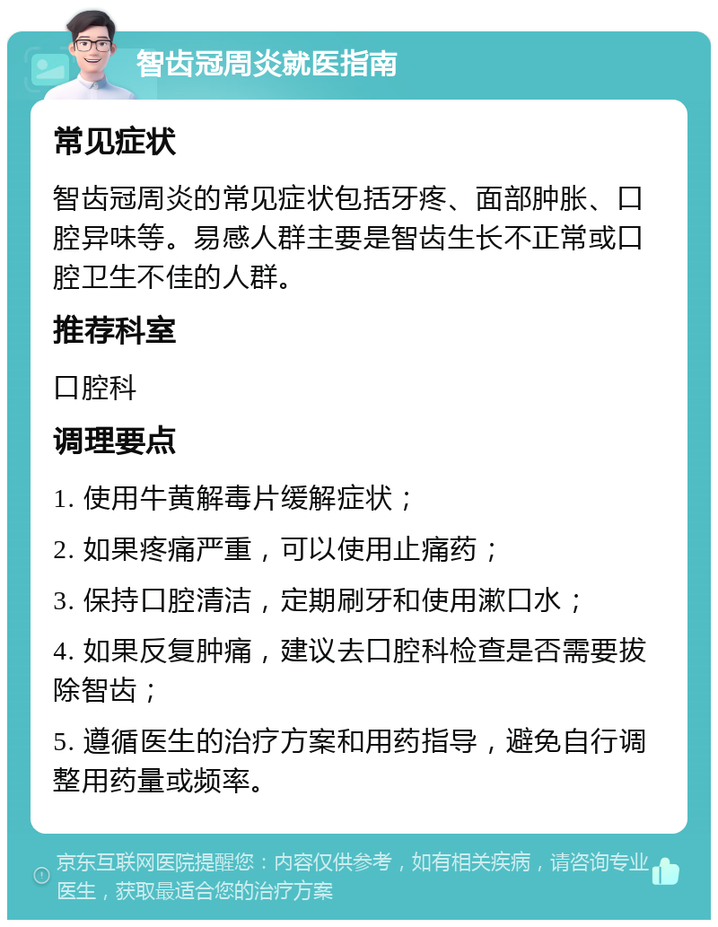 智齿冠周炎就医指南 常见症状 智齿冠周炎的常见症状包括牙疼、面部肿胀、口腔异味等。易感人群主要是智齿生长不正常或口腔卫生不佳的人群。 推荐科室 口腔科 调理要点 1. 使用牛黄解毒片缓解症状； 2. 如果疼痛严重，可以使用止痛药； 3. 保持口腔清洁，定期刷牙和使用漱口水； 4. 如果反复肿痛，建议去口腔科检查是否需要拔除智齿； 5. 遵循医生的治疗方案和用药指导，避免自行调整用药量或频率。