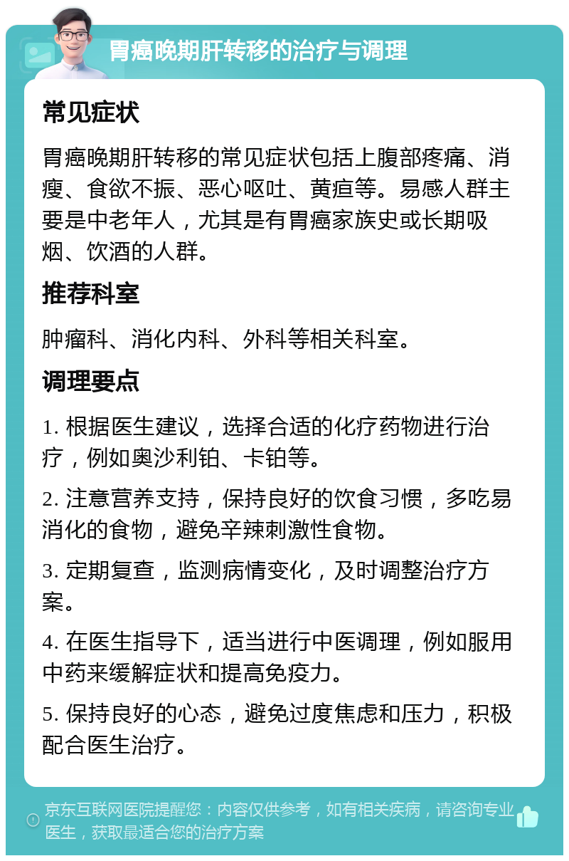 胃癌晚期肝转移的治疗与调理 常见症状 胃癌晚期肝转移的常见症状包括上腹部疼痛、消瘦、食欲不振、恶心呕吐、黄疸等。易感人群主要是中老年人，尤其是有胃癌家族史或长期吸烟、饮酒的人群。 推荐科室 肿瘤科、消化内科、外科等相关科室。 调理要点 1. 根据医生建议，选择合适的化疗药物进行治疗，例如奥沙利铂、卡铂等。 2. 注意营养支持，保持良好的饮食习惯，多吃易消化的食物，避免辛辣刺激性食物。 3. 定期复查，监测病情变化，及时调整治疗方案。 4. 在医生指导下，适当进行中医调理，例如服用中药来缓解症状和提高免疫力。 5. 保持良好的心态，避免过度焦虑和压力，积极配合医生治疗。