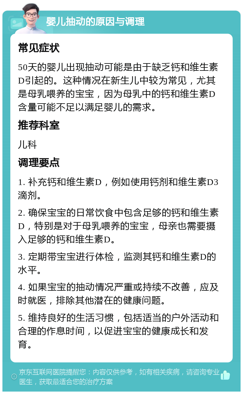 婴儿抽动的原因与调理 常见症状 50天的婴儿出现抽动可能是由于缺乏钙和维生素D引起的。这种情况在新生儿中较为常见，尤其是母乳喂养的宝宝，因为母乳中的钙和维生素D含量可能不足以满足婴儿的需求。 推荐科室 儿科 调理要点 1. 补充钙和维生素D，例如使用钙剂和维生素D3滴剂。 2. 确保宝宝的日常饮食中包含足够的钙和维生素D，特别是对于母乳喂养的宝宝，母亲也需要摄入足够的钙和维生素D。 3. 定期带宝宝进行体检，监测其钙和维生素D的水平。 4. 如果宝宝的抽动情况严重或持续不改善，应及时就医，排除其他潜在的健康问题。 5. 维持良好的生活习惯，包括适当的户外活动和合理的作息时间，以促进宝宝的健康成长和发育。