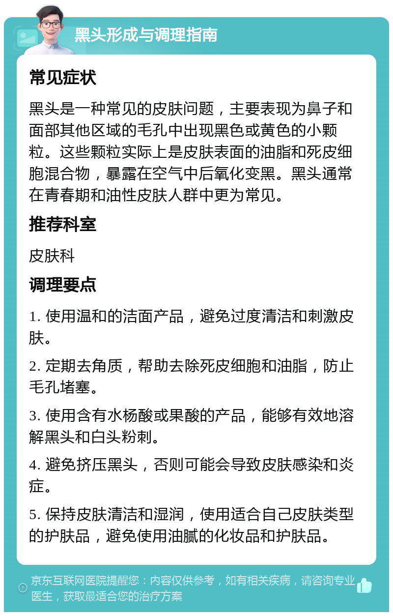 黑头形成与调理指南 常见症状 黑头是一种常见的皮肤问题，主要表现为鼻子和面部其他区域的毛孔中出现黑色或黄色的小颗粒。这些颗粒实际上是皮肤表面的油脂和死皮细胞混合物，暴露在空气中后氧化变黑。黑头通常在青春期和油性皮肤人群中更为常见。 推荐科室 皮肤科 调理要点 1. 使用温和的洁面产品，避免过度清洁和刺激皮肤。 2. 定期去角质，帮助去除死皮细胞和油脂，防止毛孔堵塞。 3. 使用含有水杨酸或果酸的产品，能够有效地溶解黑头和白头粉刺。 4. 避免挤压黑头，否则可能会导致皮肤感染和炎症。 5. 保持皮肤清洁和湿润，使用适合自己皮肤类型的护肤品，避免使用油腻的化妆品和护肤品。