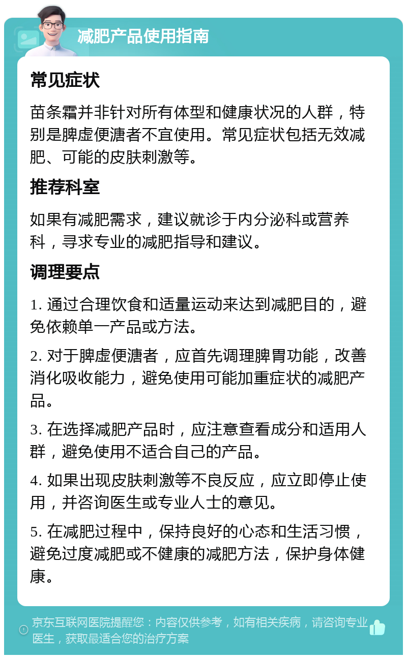 减肥产品使用指南 常见症状 苗条霜并非针对所有体型和健康状况的人群，特别是脾虚便溏者不宜使用。常见症状包括无效减肥、可能的皮肤刺激等。 推荐科室 如果有减肥需求，建议就诊于内分泌科或营养科，寻求专业的减肥指导和建议。 调理要点 1. 通过合理饮食和适量运动来达到减肥目的，避免依赖单一产品或方法。 2. 对于脾虚便溏者，应首先调理脾胃功能，改善消化吸收能力，避免使用可能加重症状的减肥产品。 3. 在选择减肥产品时，应注意查看成分和适用人群，避免使用不适合自己的产品。 4. 如果出现皮肤刺激等不良反应，应立即停止使用，并咨询医生或专业人士的意见。 5. 在减肥过程中，保持良好的心态和生活习惯，避免过度减肥或不健康的减肥方法，保护身体健康。