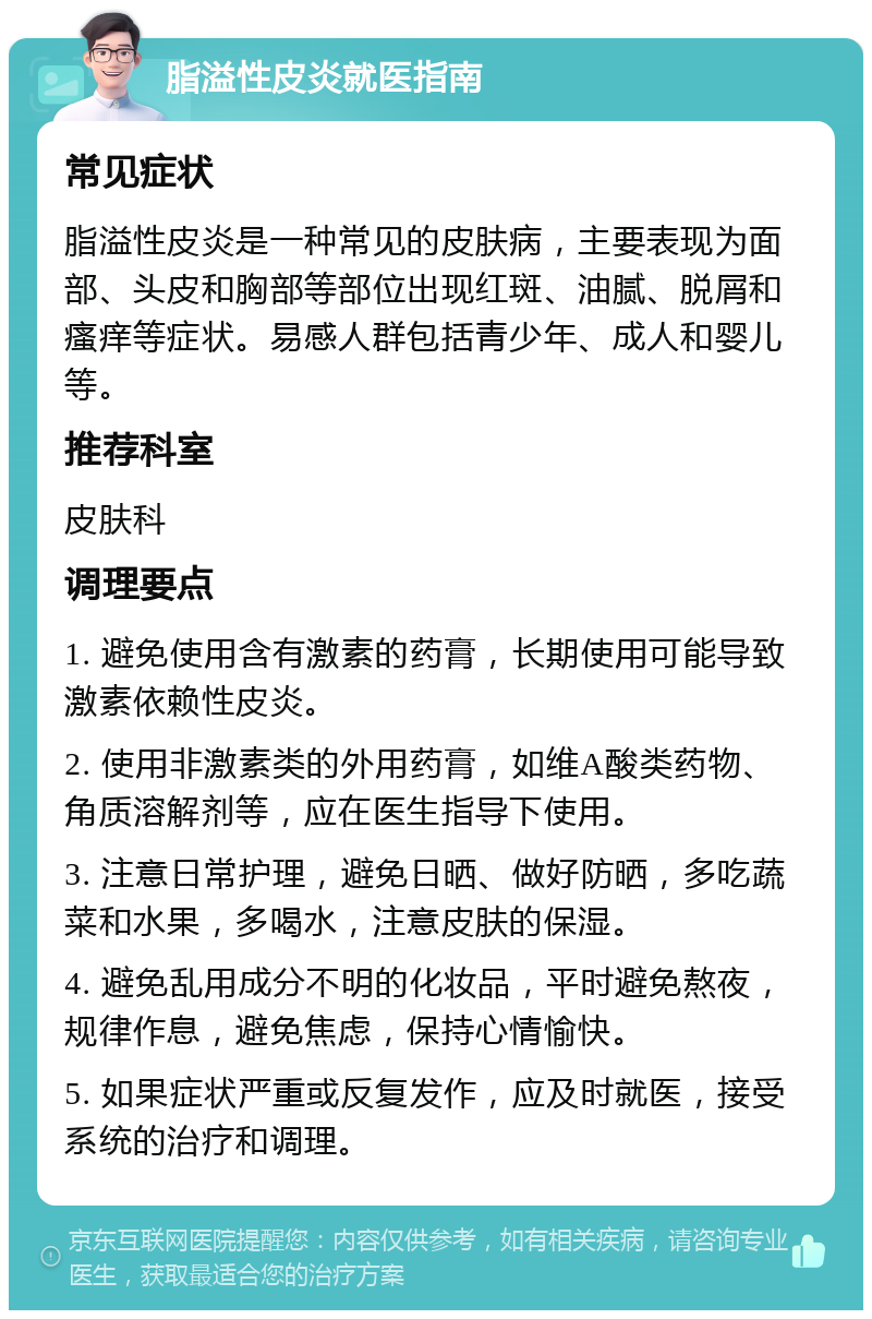 脂溢性皮炎就医指南 常见症状 脂溢性皮炎是一种常见的皮肤病，主要表现为面部、头皮和胸部等部位出现红斑、油腻、脱屑和瘙痒等症状。易感人群包括青少年、成人和婴儿等。 推荐科室 皮肤科 调理要点 1. 避免使用含有激素的药膏，长期使用可能导致激素依赖性皮炎。 2. 使用非激素类的外用药膏，如维A酸类药物、角质溶解剂等，应在医生指导下使用。 3. 注意日常护理，避免日晒、做好防晒，多吃蔬菜和水果，多喝水，注意皮肤的保湿。 4. 避免乱用成分不明的化妆品，平时避免熬夜，规律作息，避免焦虑，保持心情愉快。 5. 如果症状严重或反复发作，应及时就医，接受系统的治疗和调理。