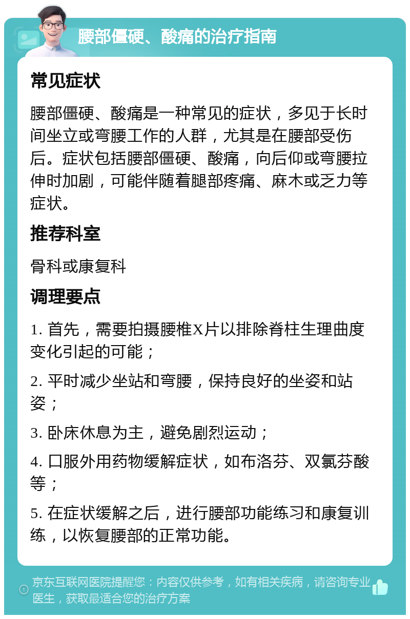 腰部僵硬、酸痛的治疗指南 常见症状 腰部僵硬、酸痛是一种常见的症状，多见于长时间坐立或弯腰工作的人群，尤其是在腰部受伤后。症状包括腰部僵硬、酸痛，向后仰或弯腰拉伸时加剧，可能伴随着腿部疼痛、麻木或乏力等症状。 推荐科室 骨科或康复科 调理要点 1. 首先，需要拍摄腰椎X片以排除脊柱生理曲度变化引起的可能； 2. 平时减少坐站和弯腰，保持良好的坐姿和站姿； 3. 卧床休息为主，避免剧烈运动； 4. 口服外用药物缓解症状，如布洛芬、双氯芬酸等； 5. 在症状缓解之后，进行腰部功能练习和康复训练，以恢复腰部的正常功能。