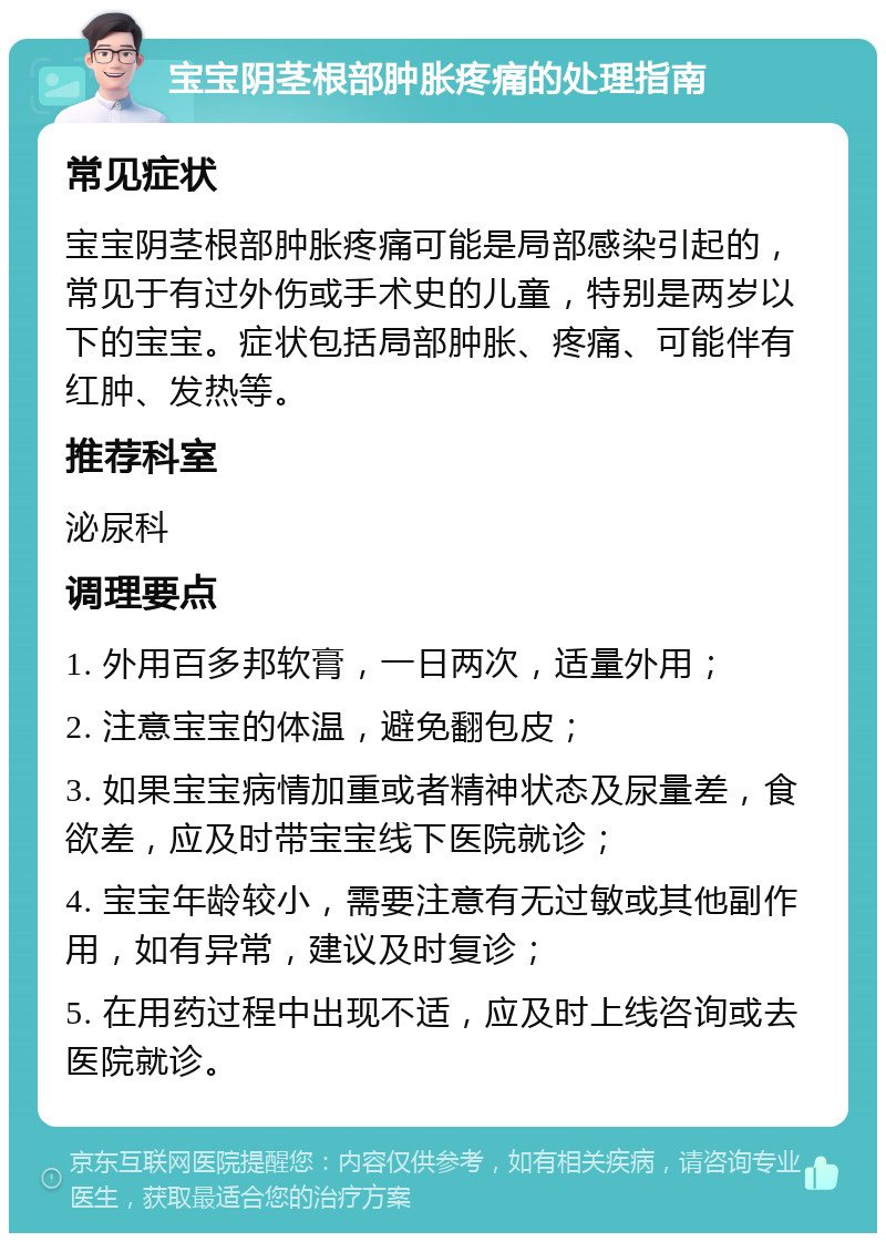 宝宝阴茎根部肿胀疼痛的处理指南 常见症状 宝宝阴茎根部肿胀疼痛可能是局部感染引起的，常见于有过外伤或手术史的儿童，特别是两岁以下的宝宝。症状包括局部肿胀、疼痛、可能伴有红肿、发热等。 推荐科室 泌尿科 调理要点 1. 外用百多邦软膏，一日两次，适量外用； 2. 注意宝宝的体温，避免翻包皮； 3. 如果宝宝病情加重或者精神状态及尿量差，食欲差，应及时带宝宝线下医院就诊； 4. 宝宝年龄较小，需要注意有无过敏或其他副作用，如有异常，建议及时复诊； 5. 在用药过程中出现不适，应及时上线咨询或去医院就诊。