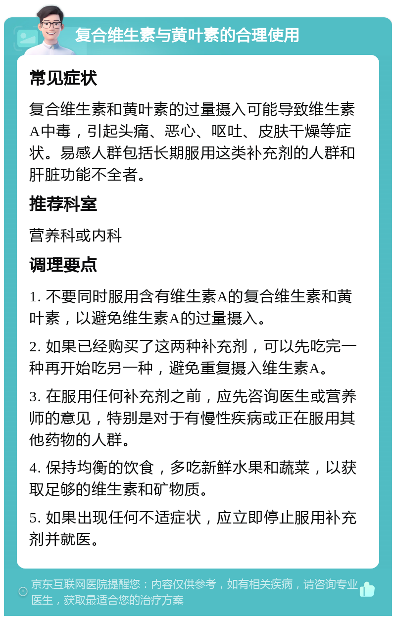 复合维生素与黄叶素的合理使用 常见症状 复合维生素和黄叶素的过量摄入可能导致维生素A中毒，引起头痛、恶心、呕吐、皮肤干燥等症状。易感人群包括长期服用这类补充剂的人群和肝脏功能不全者。 推荐科室 营养科或内科 调理要点 1. 不要同时服用含有维生素A的复合维生素和黄叶素，以避免维生素A的过量摄入。 2. 如果已经购买了这两种补充剂，可以先吃完一种再开始吃另一种，避免重复摄入维生素A。 3. 在服用任何补充剂之前，应先咨询医生或营养师的意见，特别是对于有慢性疾病或正在服用其他药物的人群。 4. 保持均衡的饮食，多吃新鲜水果和蔬菜，以获取足够的维生素和矿物质。 5. 如果出现任何不适症状，应立即停止服用补充剂并就医。