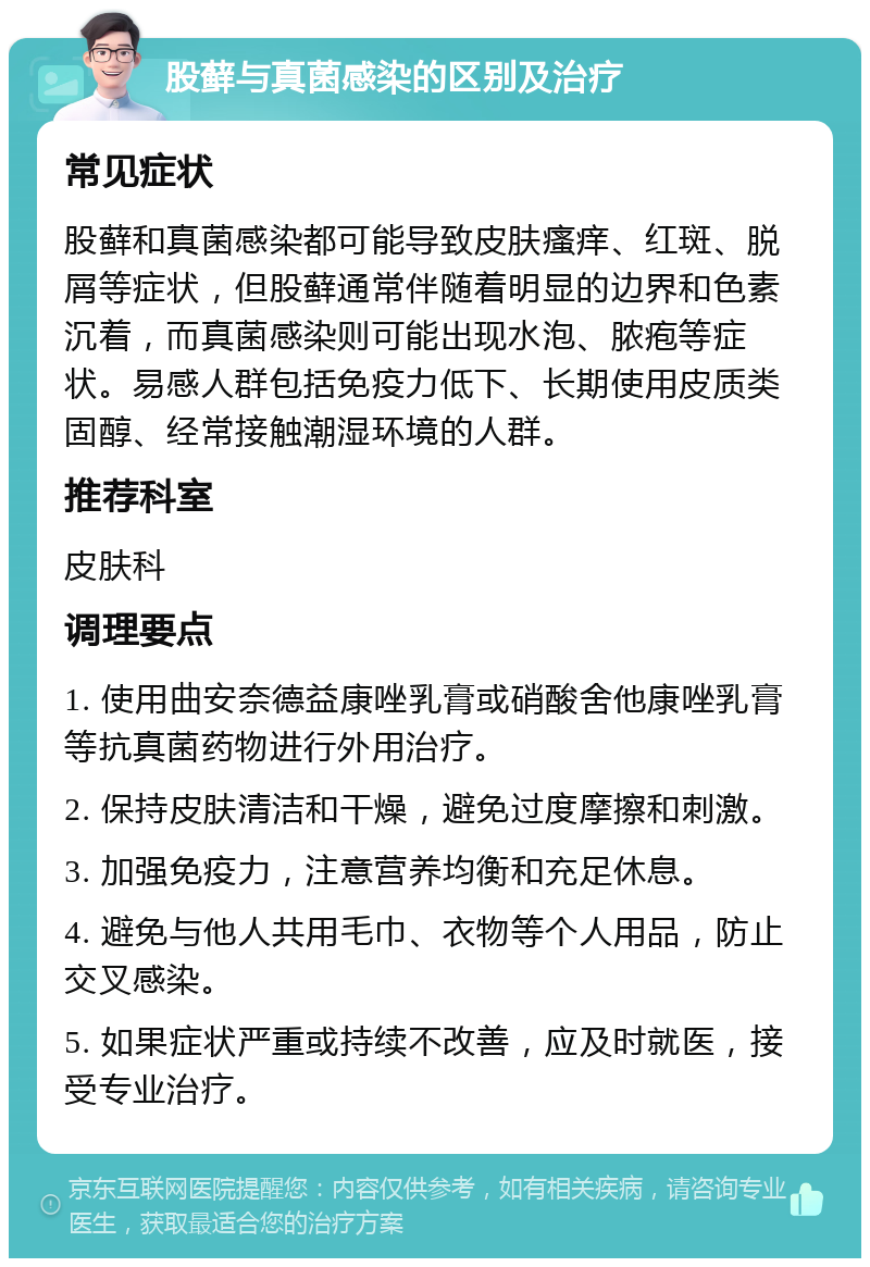 股藓与真菌感染的区别及治疗 常见症状 股藓和真菌感染都可能导致皮肤瘙痒、红斑、脱屑等症状，但股藓通常伴随着明显的边界和色素沉着，而真菌感染则可能出现水泡、脓疱等症状。易感人群包括免疫力低下、长期使用皮质类固醇、经常接触潮湿环境的人群。 推荐科室 皮肤科 调理要点 1. 使用曲安奈德益康唑乳膏或硝酸舍他康唑乳膏等抗真菌药物进行外用治疗。 2. 保持皮肤清洁和干燥，避免过度摩擦和刺激。 3. 加强免疫力，注意营养均衡和充足休息。 4. 避免与他人共用毛巾、衣物等个人用品，防止交叉感染。 5. 如果症状严重或持续不改善，应及时就医，接受专业治疗。