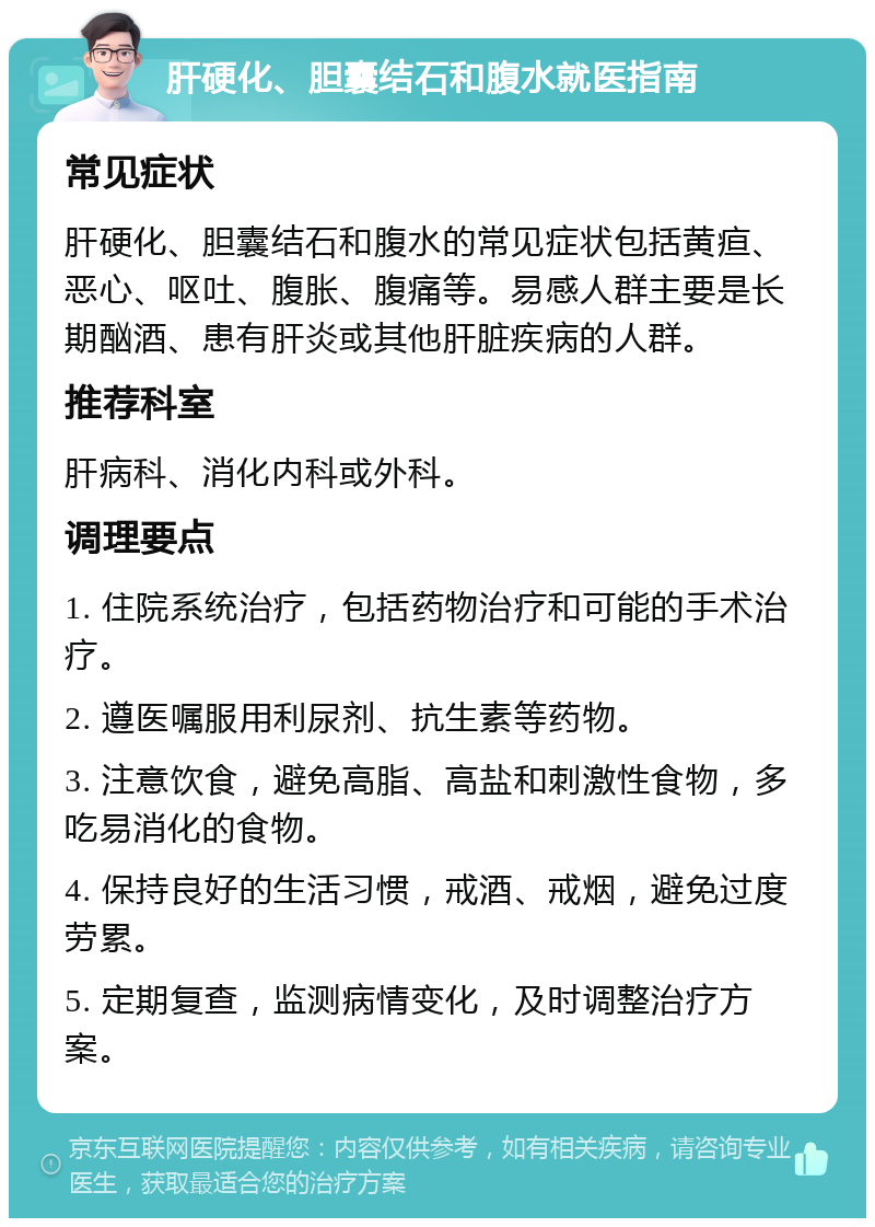 肝硬化、胆囊结石和腹水就医指南 常见症状 肝硬化、胆囊结石和腹水的常见症状包括黄疸、恶心、呕吐、腹胀、腹痛等。易感人群主要是长期酗酒、患有肝炎或其他肝脏疾病的人群。 推荐科室 肝病科、消化内科或外科。 调理要点 1. 住院系统治疗，包括药物治疗和可能的手术治疗。 2. 遵医嘱服用利尿剂、抗生素等药物。 3. 注意饮食，避免高脂、高盐和刺激性食物，多吃易消化的食物。 4. 保持良好的生活习惯，戒酒、戒烟，避免过度劳累。 5. 定期复查，监测病情变化，及时调整治疗方案。