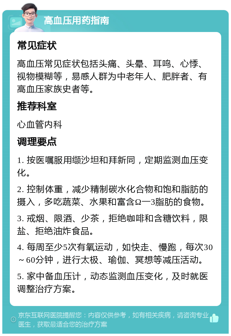 高血压用药指南 常见症状 高血压常见症状包括头痛、头晕、耳鸣、心悸、视物模糊等，易感人群为中老年人、肥胖者、有高血压家族史者等。 推荐科室 心血管内科 调理要点 1. 按医嘱服用缬沙坦和拜新同，定期监测血压变化。 2. 控制体重，减少精制碳水化合物和饱和脂肪的摄入，多吃蔬菜、水果和富含Ω一3脂肪的食物。 3. 戒烟、限酒、少茶，拒绝咖啡和含糖饮料，限盐、拒绝油炸食品。 4. 每周至少5次有氧运动，如快走、慢跑，每次30～60分钟，进行太极、瑜伽、冥想等减压活动。 5. 家中备血压计，动态监测血压变化，及时就医调整治疗方案。