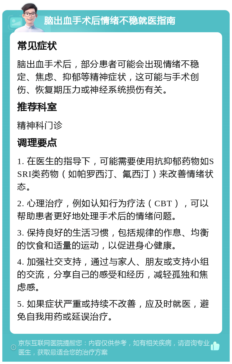 脑出血手术后情绪不稳就医指南 常见症状 脑出血手术后，部分患者可能会出现情绪不稳定、焦虑、抑郁等精神症状，这可能与手术创伤、恢复期压力或神经系统损伤有关。 推荐科室 精神科门诊 调理要点 1. 在医生的指导下，可能需要使用抗抑郁药物如SSRI类药物（如帕罗西汀、氟西汀）来改善情绪状态。 2. 心理治疗，例如认知行为疗法（CBT），可以帮助患者更好地处理手术后的情绪问题。 3. 保持良好的生活习惯，包括规律的作息、均衡的饮食和适量的运动，以促进身心健康。 4. 加强社交支持，通过与家人、朋友或支持小组的交流，分享自己的感受和经历，减轻孤独和焦虑感。 5. 如果症状严重或持续不改善，应及时就医，避免自我用药或延误治疗。