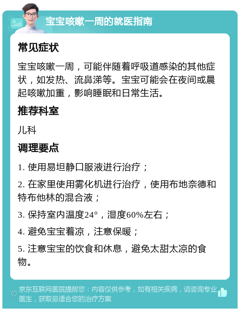 宝宝咳嗽一周的就医指南 常见症状 宝宝咳嗽一周，可能伴随着呼吸道感染的其他症状，如发热、流鼻涕等。宝宝可能会在夜间或晨起咳嗽加重，影响睡眠和日常生活。 推荐科室 儿科 调理要点 1. 使用易坦静口服液进行治疗； 2. 在家里使用雾化机进行治疗，使用布地奈德和特布他林的混合液； 3. 保持室内温度24°，湿度60%左右； 4. 避免宝宝着凉，注意保暖； 5. 注意宝宝的饮食和休息，避免太甜太凉的食物。