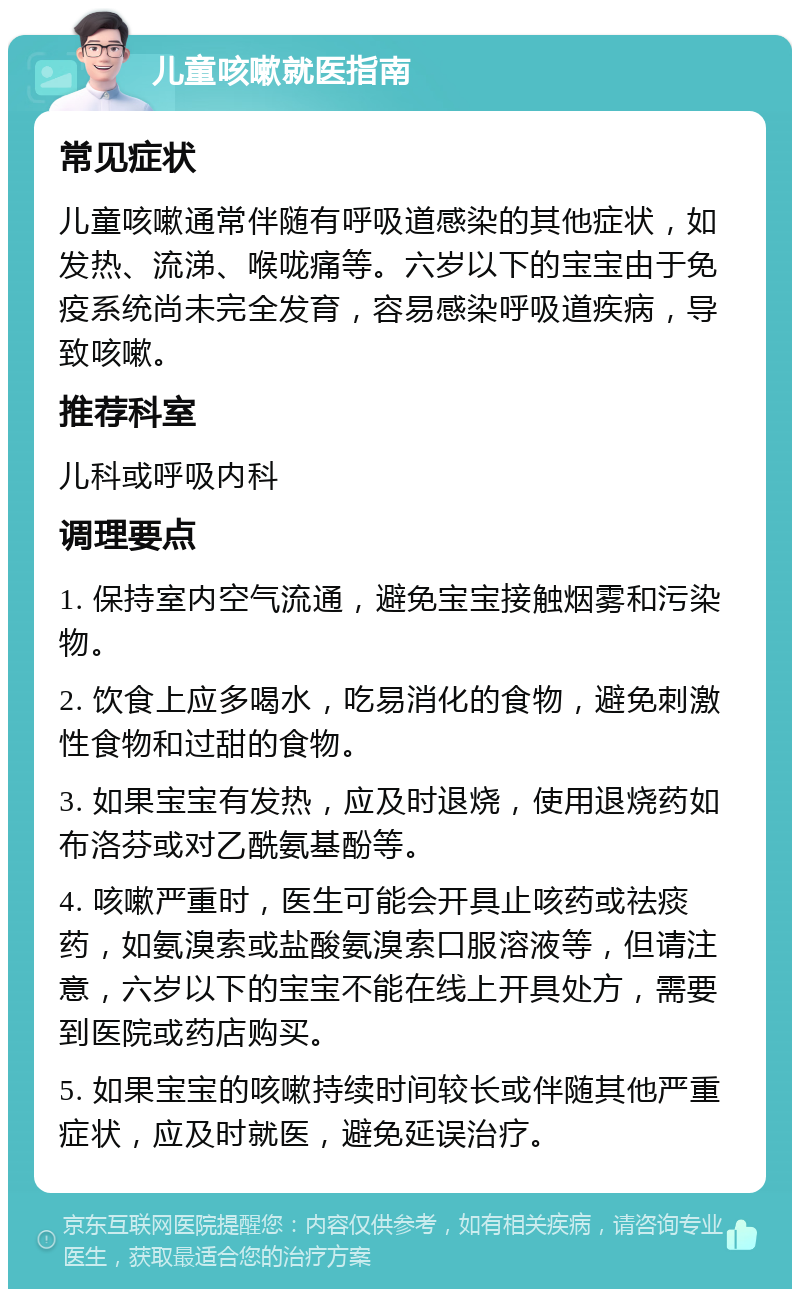 儿童咳嗽就医指南 常见症状 儿童咳嗽通常伴随有呼吸道感染的其他症状，如发热、流涕、喉咙痛等。六岁以下的宝宝由于免疫系统尚未完全发育，容易感染呼吸道疾病，导致咳嗽。 推荐科室 儿科或呼吸内科 调理要点 1. 保持室内空气流通，避免宝宝接触烟雾和污染物。 2. 饮食上应多喝水，吃易消化的食物，避免刺激性食物和过甜的食物。 3. 如果宝宝有发热，应及时退烧，使用退烧药如布洛芬或对乙酰氨基酚等。 4. 咳嗽严重时，医生可能会开具止咳药或祛痰药，如氨溴索或盐酸氨溴索口服溶液等，但请注意，六岁以下的宝宝不能在线上开具处方，需要到医院或药店购买。 5. 如果宝宝的咳嗽持续时间较长或伴随其他严重症状，应及时就医，避免延误治疗。