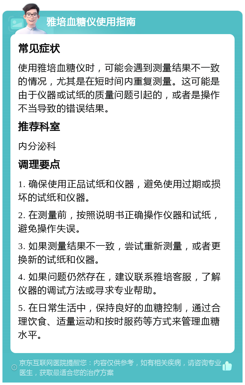 雅培血糖仪使用指南 常见症状 使用雅培血糖仪时，可能会遇到测量结果不一致的情况，尤其是在短时间内重复测量。这可能是由于仪器或试纸的质量问题引起的，或者是操作不当导致的错误结果。 推荐科室 内分泌科 调理要点 1. 确保使用正品试纸和仪器，避免使用过期或损坏的试纸和仪器。 2. 在测量前，按照说明书正确操作仪器和试纸，避免操作失误。 3. 如果测量结果不一致，尝试重新测量，或者更换新的试纸和仪器。 4. 如果问题仍然存在，建议联系雅培客服，了解仪器的调试方法或寻求专业帮助。 5. 在日常生活中，保持良好的血糖控制，通过合理饮食、适量运动和按时服药等方式来管理血糖水平。