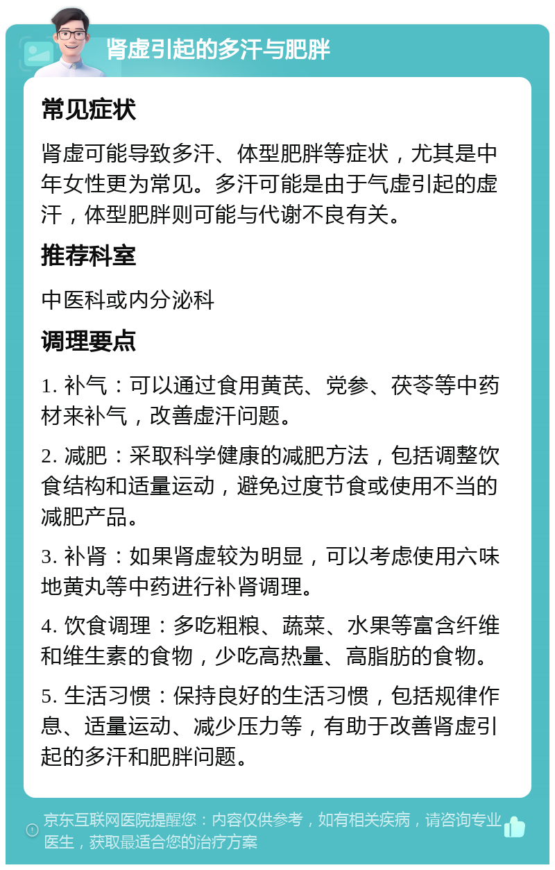 肾虚引起的多汗与肥胖 常见症状 肾虚可能导致多汗、体型肥胖等症状，尤其是中年女性更为常见。多汗可能是由于气虚引起的虚汗，体型肥胖则可能与代谢不良有关。 推荐科室 中医科或内分泌科 调理要点 1. 补气：可以通过食用黄芪、党参、茯苓等中药材来补气，改善虚汗问题。 2. 减肥：采取科学健康的减肥方法，包括调整饮食结构和适量运动，避免过度节食或使用不当的减肥产品。 3. 补肾：如果肾虚较为明显，可以考虑使用六味地黄丸等中药进行补肾调理。 4. 饮食调理：多吃粗粮、蔬菜、水果等富含纤维和维生素的食物，少吃高热量、高脂肪的食物。 5. 生活习惯：保持良好的生活习惯，包括规律作息、适量运动、减少压力等，有助于改善肾虚引起的多汗和肥胖问题。