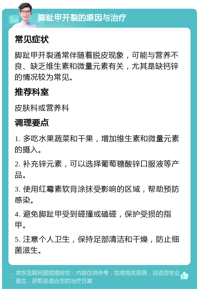 脚趾甲开裂的原因与治疗 常见症状 脚趾甲开裂通常伴随着脱皮现象，可能与营养不良、缺乏维生素和微量元素有关，尤其是缺钙锌的情况较为常见。 推荐科室 皮肤科或营养科 调理要点 1. 多吃水果蔬菜和干果，增加维生素和微量元素的摄入。 2. 补充锌元素，可以选择葡萄糖酸锌口服液等产品。 3. 使用红霉素软膏涂抹受影响的区域，帮助预防感染。 4. 避免脚趾甲受到碰撞或磕碰，保护受损的指甲。 5. 注意个人卫生，保持足部清洁和干燥，防止细菌滋生。