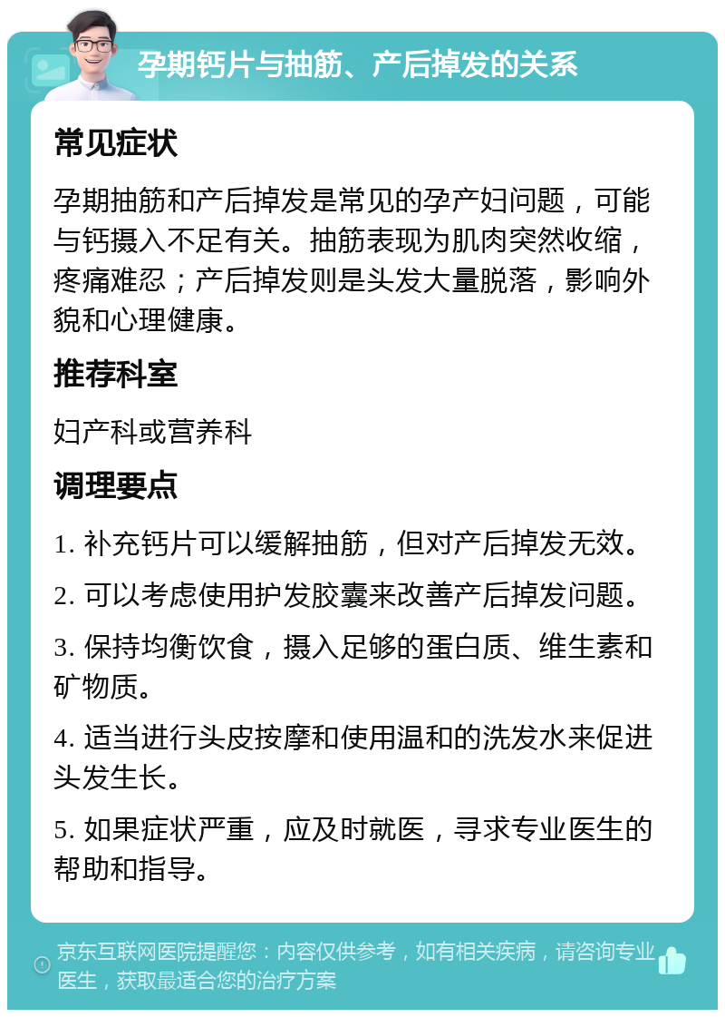 孕期钙片与抽筋、产后掉发的关系 常见症状 孕期抽筋和产后掉发是常见的孕产妇问题，可能与钙摄入不足有关。抽筋表现为肌肉突然收缩，疼痛难忍；产后掉发则是头发大量脱落，影响外貌和心理健康。 推荐科室 妇产科或营养科 调理要点 1. 补充钙片可以缓解抽筋，但对产后掉发无效。 2. 可以考虑使用护发胶囊来改善产后掉发问题。 3. 保持均衡饮食，摄入足够的蛋白质、维生素和矿物质。 4. 适当进行头皮按摩和使用温和的洗发水来促进头发生长。 5. 如果症状严重，应及时就医，寻求专业医生的帮助和指导。