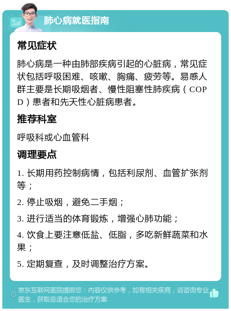 肺心病就医指南 常见症状 肺心病是一种由肺部疾病引起的心脏病，常见症状包括呼吸困难、咳嗽、胸痛、疲劳等。易感人群主要是长期吸烟者、慢性阻塞性肺疾病（COPD）患者和先天性心脏病患者。 推荐科室 呼吸科或心血管科 调理要点 1. 长期用药控制病情，包括利尿剂、血管扩张剂等； 2. 停止吸烟，避免二手烟； 3. 进行适当的体育锻炼，增强心肺功能； 4. 饮食上要注意低盐、低脂，多吃新鲜蔬菜和水果； 5. 定期复查，及时调整治疗方案。