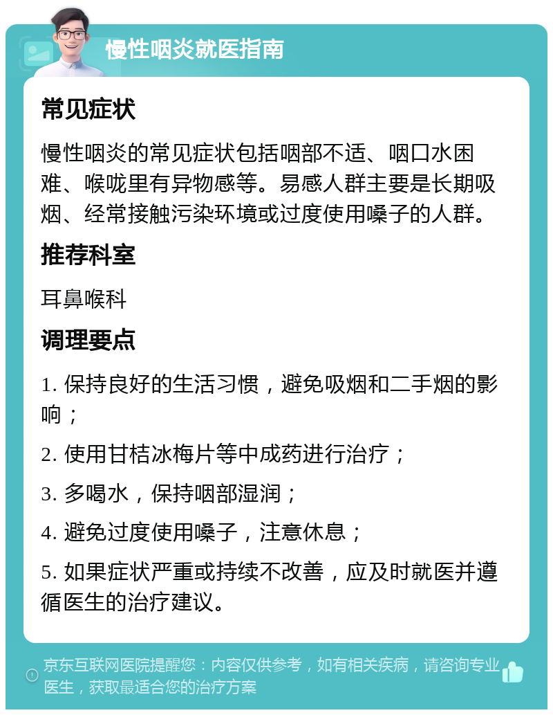 慢性咽炎就医指南 常见症状 慢性咽炎的常见症状包括咽部不适、咽口水困难、喉咙里有异物感等。易感人群主要是长期吸烟、经常接触污染环境或过度使用嗓子的人群。 推荐科室 耳鼻喉科 调理要点 1. 保持良好的生活习惯，避免吸烟和二手烟的影响； 2. 使用甘桔冰梅片等中成药进行治疗； 3. 多喝水，保持咽部湿润； 4. 避免过度使用嗓子，注意休息； 5. 如果症状严重或持续不改善，应及时就医并遵循医生的治疗建议。