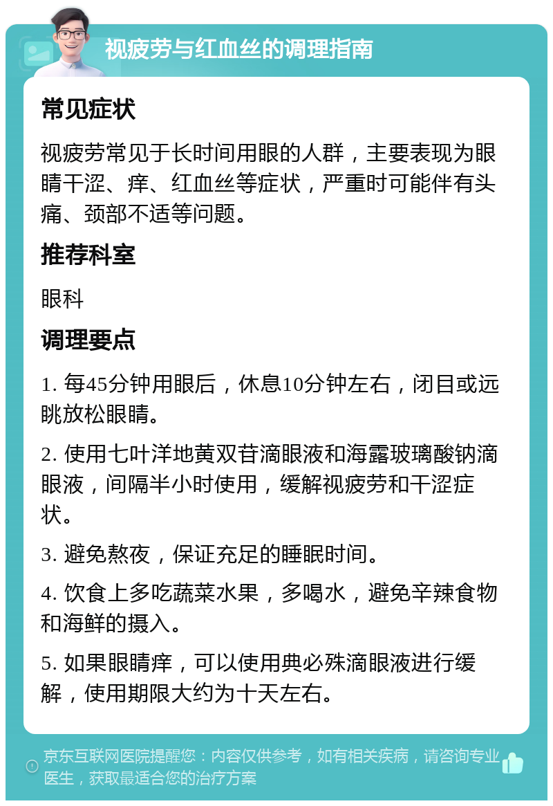 视疲劳与红血丝的调理指南 常见症状 视疲劳常见于长时间用眼的人群，主要表现为眼睛干涩、痒、红血丝等症状，严重时可能伴有头痛、颈部不适等问题。 推荐科室 眼科 调理要点 1. 每45分钟用眼后，休息10分钟左右，闭目或远眺放松眼睛。 2. 使用七叶洋地黄双苷滴眼液和海露玻璃酸钠滴眼液，间隔半小时使用，缓解视疲劳和干涩症状。 3. 避免熬夜，保证充足的睡眠时间。 4. 饮食上多吃蔬菜水果，多喝水，避免辛辣食物和海鲜的摄入。 5. 如果眼睛痒，可以使用典必殊滴眼液进行缓解，使用期限大约为十天左右。