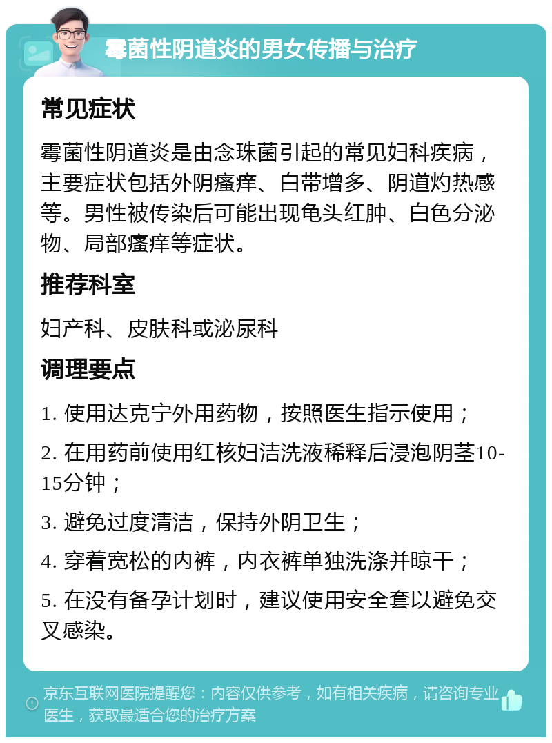 霉菌性阴道炎的男女传播与治疗 常见症状 霉菌性阴道炎是由念珠菌引起的常见妇科疾病，主要症状包括外阴瘙痒、白带增多、阴道灼热感等。男性被传染后可能出现龟头红肿、白色分泌物、局部瘙痒等症状。 推荐科室 妇产科、皮肤科或泌尿科 调理要点 1. 使用达克宁外用药物，按照医生指示使用； 2. 在用药前使用红核妇洁洗液稀释后浸泡阴茎10-15分钟； 3. 避免过度清洁，保持外阴卫生； 4. 穿着宽松的内裤，内衣裤单独洗涤并晾干； 5. 在没有备孕计划时，建议使用安全套以避免交叉感染。