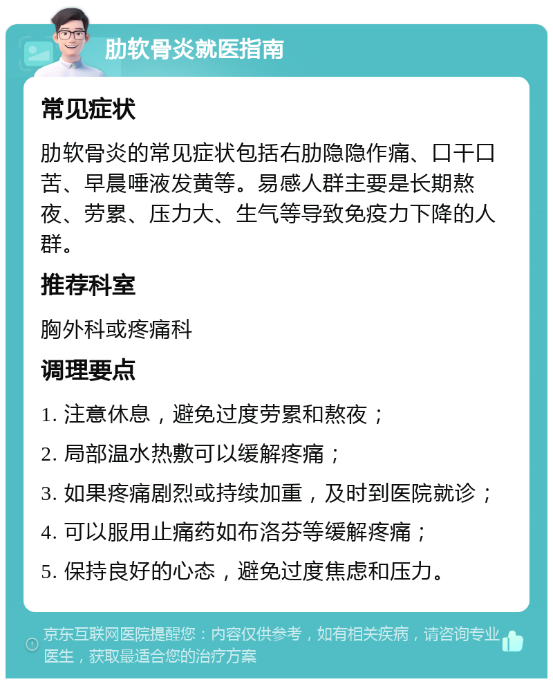 肋软骨炎就医指南 常见症状 肋软骨炎的常见症状包括右肋隐隐作痛、口干口苦、早晨唾液发黄等。易感人群主要是长期熬夜、劳累、压力大、生气等导致免疫力下降的人群。 推荐科室 胸外科或疼痛科 调理要点 1. 注意休息，避免过度劳累和熬夜； 2. 局部温水热敷可以缓解疼痛； 3. 如果疼痛剧烈或持续加重，及时到医院就诊； 4. 可以服用止痛药如布洛芬等缓解疼痛； 5. 保持良好的心态，避免过度焦虑和压力。