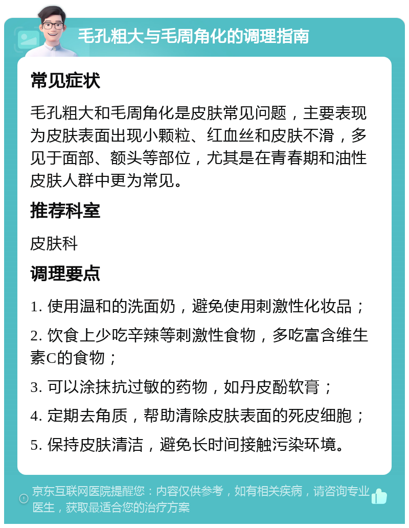 毛孔粗大与毛周角化的调理指南 常见症状 毛孔粗大和毛周角化是皮肤常见问题，主要表现为皮肤表面出现小颗粒、红血丝和皮肤不滑，多见于面部、额头等部位，尤其是在青春期和油性皮肤人群中更为常见。 推荐科室 皮肤科 调理要点 1. 使用温和的洗面奶，避免使用刺激性化妆品； 2. 饮食上少吃辛辣等刺激性食物，多吃富含维生素C的食物； 3. 可以涂抹抗过敏的药物，如丹皮酚软膏； 4. 定期去角质，帮助清除皮肤表面的死皮细胞； 5. 保持皮肤清洁，避免长时间接触污染环境。