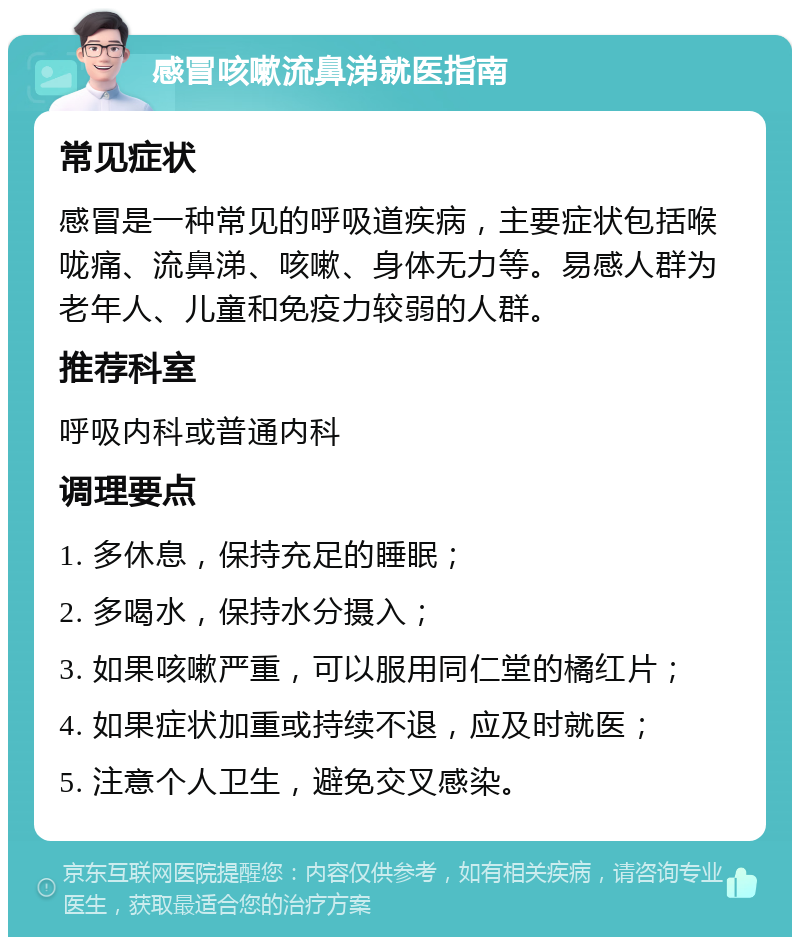 感冒咳嗽流鼻涕就医指南 常见症状 感冒是一种常见的呼吸道疾病，主要症状包括喉咙痛、流鼻涕、咳嗽、身体无力等。易感人群为老年人、儿童和免疫力较弱的人群。 推荐科室 呼吸内科或普通内科 调理要点 1. 多休息，保持充足的睡眠； 2. 多喝水，保持水分摄入； 3. 如果咳嗽严重，可以服用同仁堂的橘红片； 4. 如果症状加重或持续不退，应及时就医； 5. 注意个人卫生，避免交叉感染。