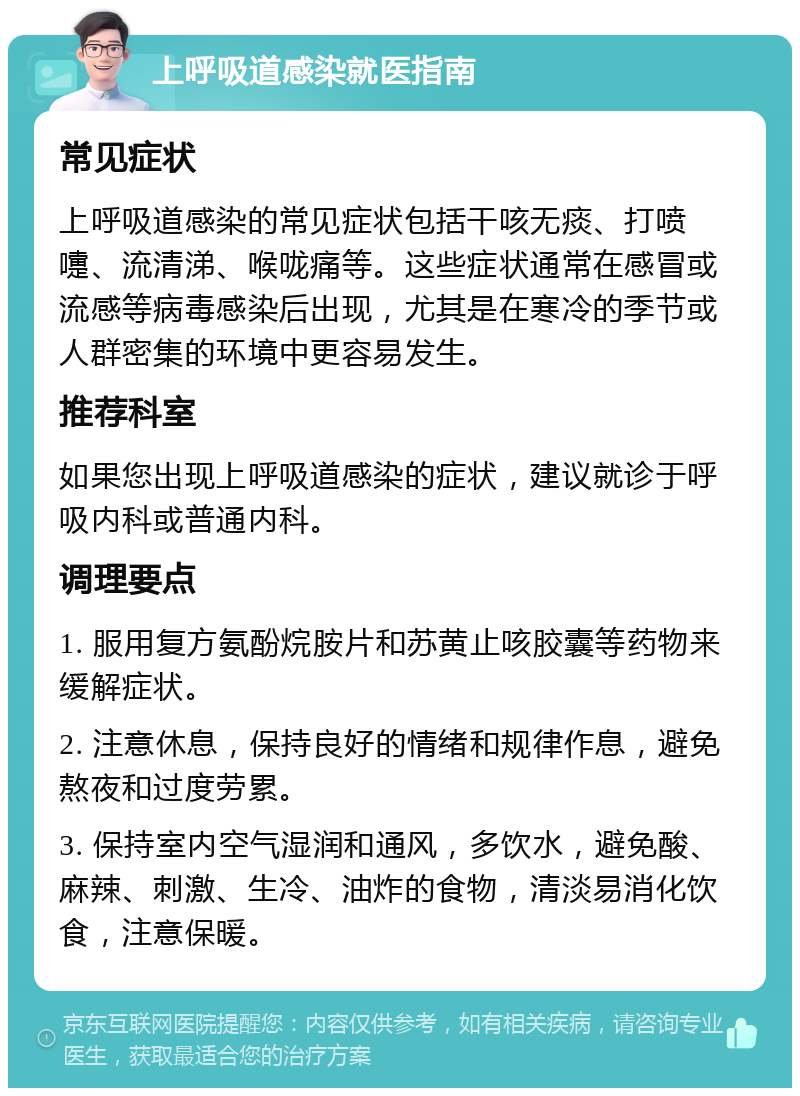 上呼吸道感染就医指南 常见症状 上呼吸道感染的常见症状包括干咳无痰、打喷嚏、流清涕、喉咙痛等。这些症状通常在感冒或流感等病毒感染后出现，尤其是在寒冷的季节或人群密集的环境中更容易发生。 推荐科室 如果您出现上呼吸道感染的症状，建议就诊于呼吸内科或普通内科。 调理要点 1. 服用复方氨酚烷胺片和苏黄止咳胶囊等药物来缓解症状。 2. 注意休息，保持良好的情绪和规律作息，避免熬夜和过度劳累。 3. 保持室内空气湿润和通风，多饮水，避免酸、麻辣、刺激、生冷、油炸的食物，清淡易消化饮食，注意保暖。