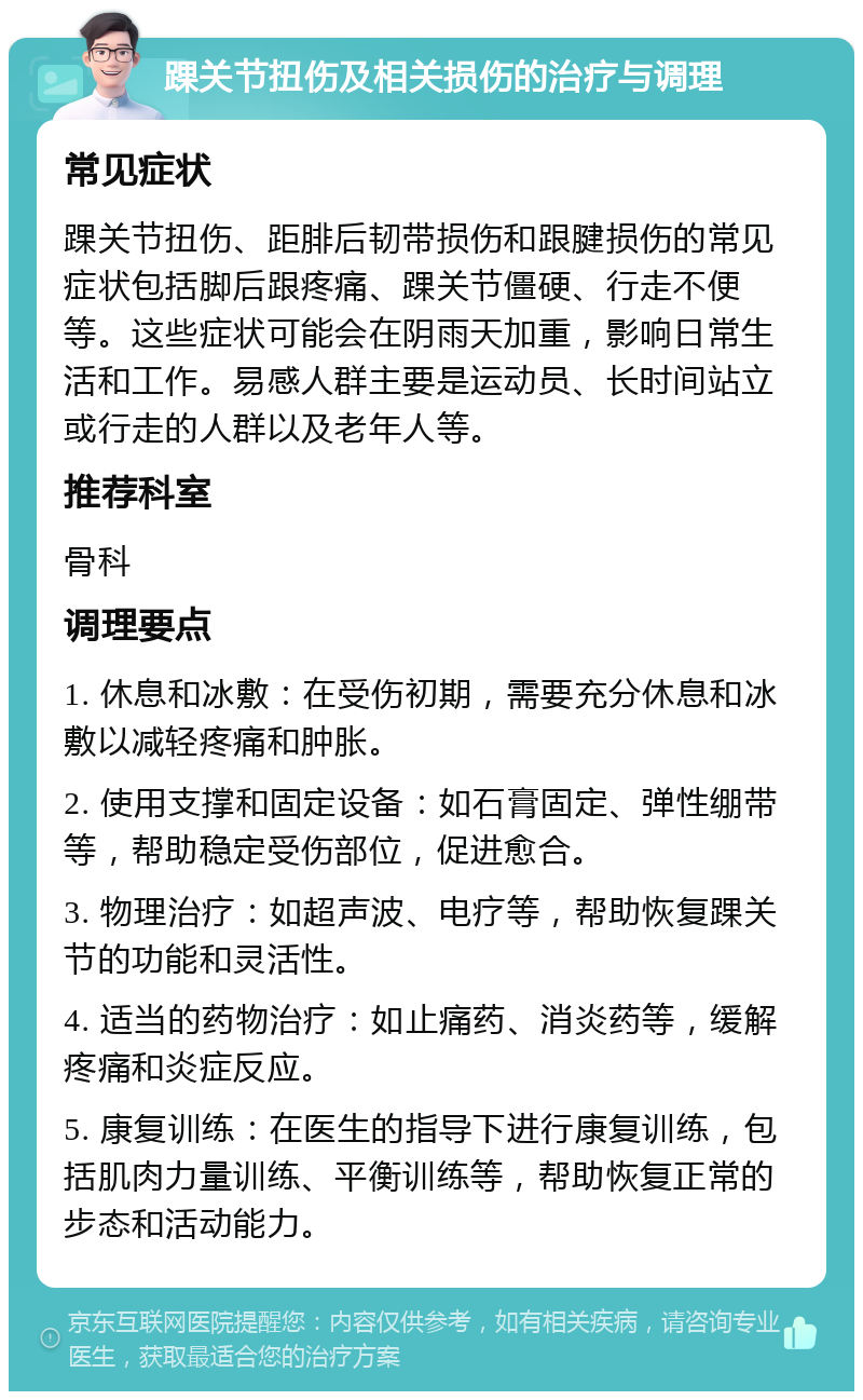 踝关节扭伤及相关损伤的治疗与调理 常见症状 踝关节扭伤、距腓后韧带损伤和跟腱损伤的常见症状包括脚后跟疼痛、踝关节僵硬、行走不便等。这些症状可能会在阴雨天加重，影响日常生活和工作。易感人群主要是运动员、长时间站立或行走的人群以及老年人等。 推荐科室 骨科 调理要点 1. 休息和冰敷：在受伤初期，需要充分休息和冰敷以减轻疼痛和肿胀。 2. 使用支撑和固定设备：如石膏固定、弹性绷带等，帮助稳定受伤部位，促进愈合。 3. 物理治疗：如超声波、电疗等，帮助恢复踝关节的功能和灵活性。 4. 适当的药物治疗：如止痛药、消炎药等，缓解疼痛和炎症反应。 5. 康复训练：在医生的指导下进行康复训练，包括肌肉力量训练、平衡训练等，帮助恢复正常的步态和活动能力。