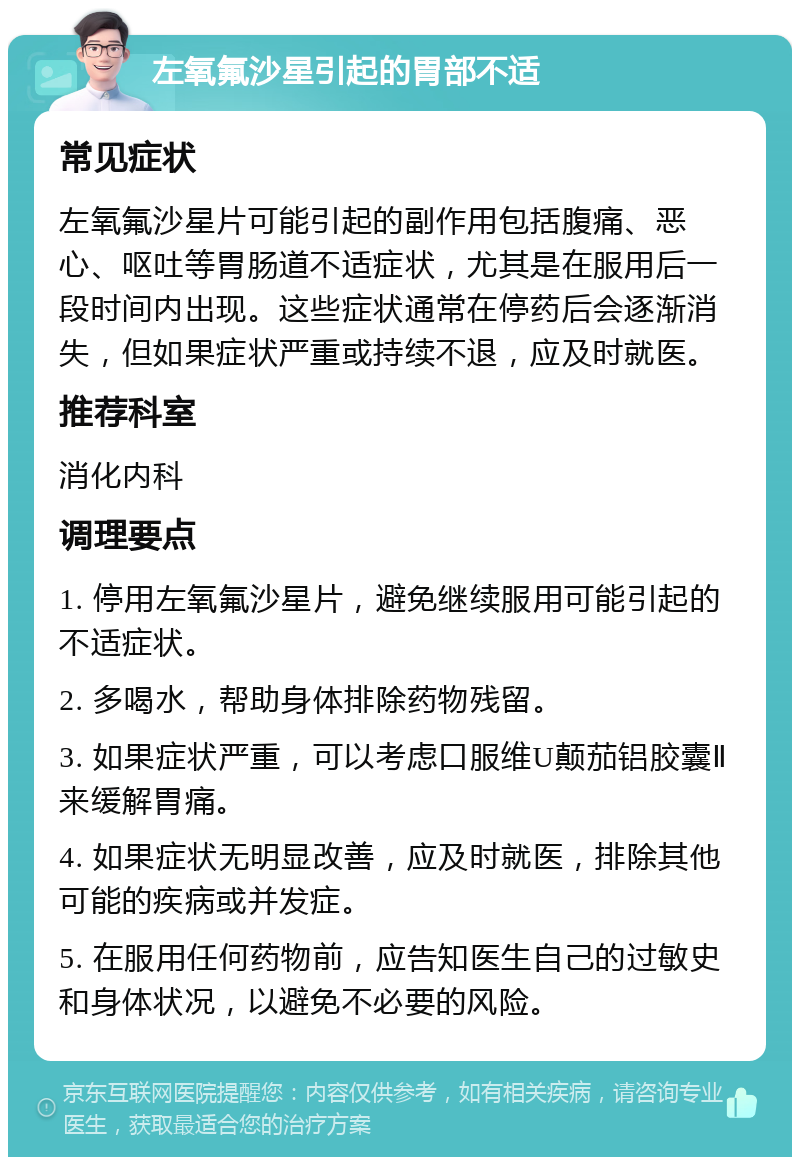 左氧氟沙星引起的胃部不适 常见症状 左氧氟沙星片可能引起的副作用包括腹痛、恶心、呕吐等胃肠道不适症状，尤其是在服用后一段时间内出现。这些症状通常在停药后会逐渐消失，但如果症状严重或持续不退，应及时就医。 推荐科室 消化内科 调理要点 1. 停用左氧氟沙星片，避免继续服用可能引起的不适症状。 2. 多喝水，帮助身体排除药物残留。 3. 如果症状严重，可以考虑口服维U颠茄铝胶囊Ⅱ来缓解胃痛。 4. 如果症状无明显改善，应及时就医，排除其他可能的疾病或并发症。 5. 在服用任何药物前，应告知医生自己的过敏史和身体状况，以避免不必要的风险。