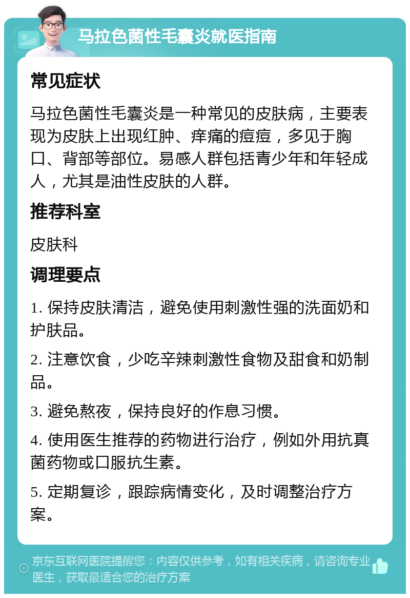 马拉色菌性毛囊炎就医指南 常见症状 马拉色菌性毛囊炎是一种常见的皮肤病，主要表现为皮肤上出现红肿、痒痛的痘痘，多见于胸口、背部等部位。易感人群包括青少年和年轻成人，尤其是油性皮肤的人群。 推荐科室 皮肤科 调理要点 1. 保持皮肤清洁，避免使用刺激性强的洗面奶和护肤品。 2. 注意饮食，少吃辛辣刺激性食物及甜食和奶制品。 3. 避免熬夜，保持良好的作息习惯。 4. 使用医生推荐的药物进行治疗，例如外用抗真菌药物或口服抗生素。 5. 定期复诊，跟踪病情变化，及时调整治疗方案。