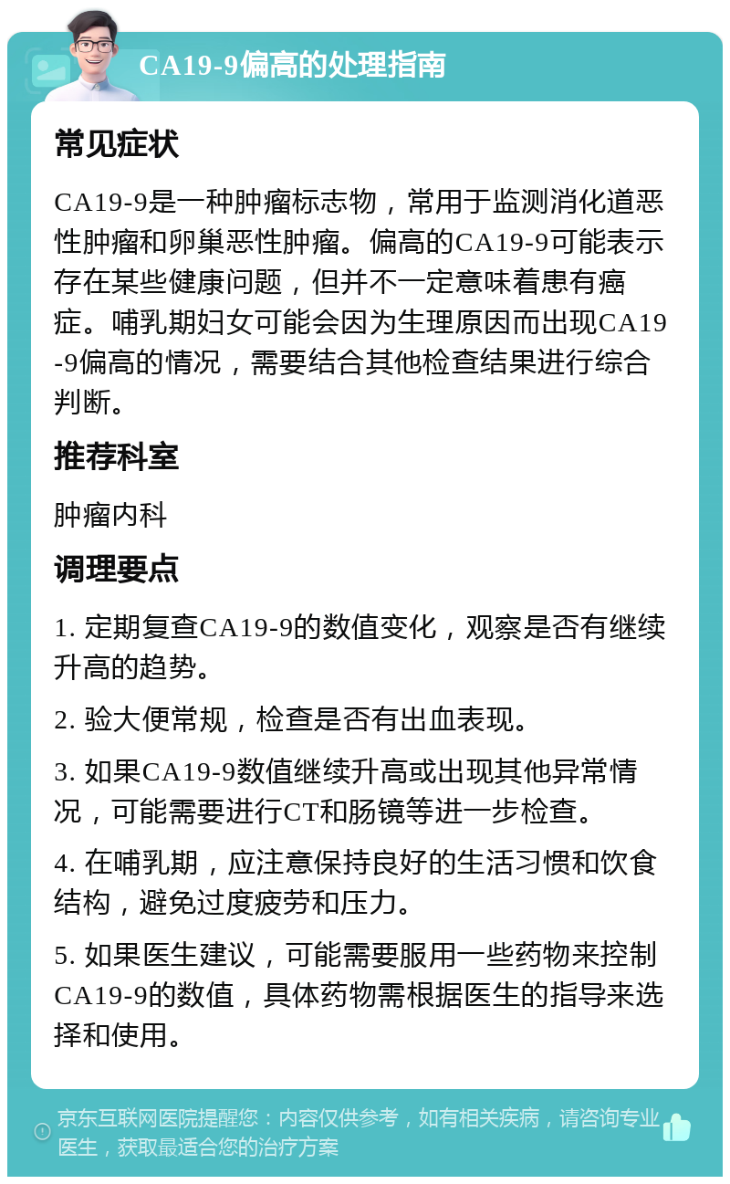 CA19-9偏高的处理指南 常见症状 CA19-9是一种肿瘤标志物，常用于监测消化道恶性肿瘤和卵巢恶性肿瘤。偏高的CA19-9可能表示存在某些健康问题，但并不一定意味着患有癌症。哺乳期妇女可能会因为生理原因而出现CA19-9偏高的情况，需要结合其他检查结果进行综合判断。 推荐科室 肿瘤内科 调理要点 1. 定期复查CA19-9的数值变化，观察是否有继续升高的趋势。 2. 验大便常规，检查是否有出血表现。 3. 如果CA19-9数值继续升高或出现其他异常情况，可能需要进行CT和肠镜等进一步检查。 4. 在哺乳期，应注意保持良好的生活习惯和饮食结构，避免过度疲劳和压力。 5. 如果医生建议，可能需要服用一些药物来控制CA19-9的数值，具体药物需根据医生的指导来选择和使用。